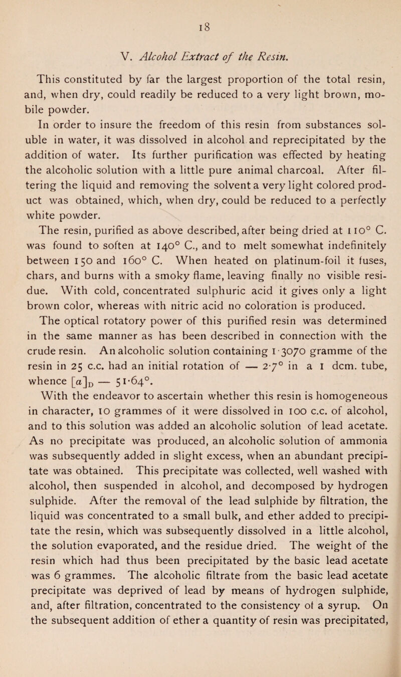 V. Alcohol Extract of the Resin. This constituted by far the largest proportion of the total resin, and, when dry, could readily be reduced to a very light brown, mo¬ bile powder. In order to insure the freedom of this resin from substances sol¬ uble in water, it was dissolved in alcohol and reprecipitated by the addition of water. Its further purification was effected by heating the alcoholic solution with a little pure animal charcoal. After fil¬ tering the liquid and removing the solvent a very light colored prod¬ uct was obtained, which, when dry, could be reduced to a perfectly white powder. The resin, purified as above described, after being dried at no0 C. was found to soften at 140° C., and to melt somewhat indefinitely between I 50 and 160° C. When heated on platinum-foil it fuses, chars, and burns with a smoky flame, leaving finally no visible resi¬ due. With cold, concentrated sulphuric acid it gives only a light brown color, whereas with nitric acid no coloration is produced. The optical rotatory power of this purified resin was determined in the same manner as has been described in connection with the crude resin. An alcoholic solution containing 13070 gramme of the resin in 25 c.c. had an initial rotation of — 2-7° in a I dcm. tube, whence [a]D — 51-64°. With the endeavor to ascertain whether this resin is homogeneous in character, 10 grammes of it were dissolved in 100 c.c. of alcohol, and to this solution was added an alcoholic solution of lead acetate. As no precipitate was produced, an alcoholic solution of ammonia was subsequently added in slight excess, when an abundant precipi¬ tate was obtained. This precipitate was collected, well washed with alcohol, then suspended in alcohol, and decomposed by hydrogen sulphide. After the removal of the lead sulphide by filtration, the liquid was concentrated to a small bulk, and ether added to precipi¬ tate the resin, which was subsequently dissolved in a little alcohol, the solution evaporated, and the residue dried. The weight of the resin which had thus been precipitated by the basic lead acetate was 6 grammes. The alcoholic filtrate from the basic lead acetate precipitate was deprived of lead by means of hydrogen sulphide, and, after filtration, concentrated to the consistency of a syrup. On the subsequent addition of ether a quantity of resin was precipitated,