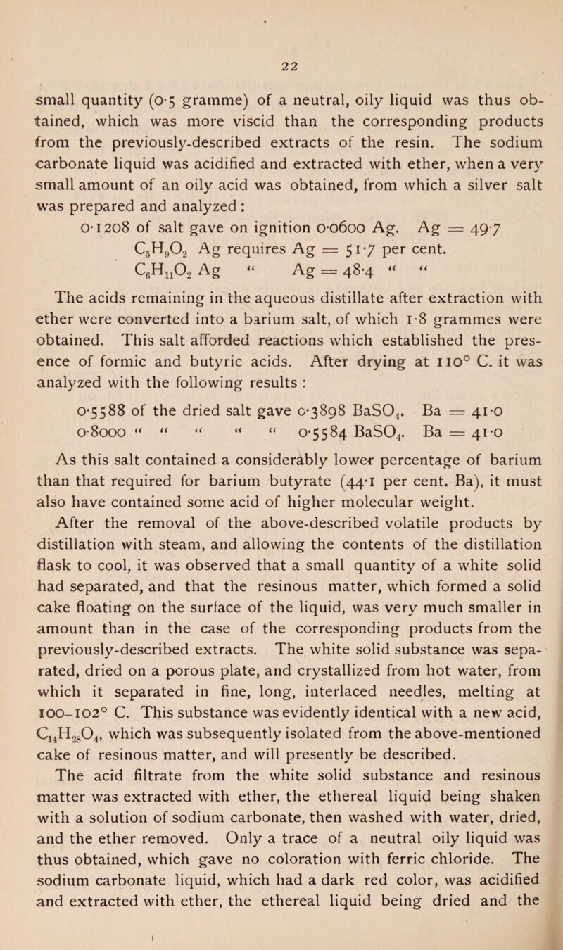 small quantity (0-5 gramme) of a neutral, oily liquid was thus ob- tained, which was more viscid than the corresponding products from the previously-described extracts of the resin. The sodium carbonate liquid was acidified and extracted with ether, when a very small amount of an oily acid was obtained, from which a silver salt was prepared and analyzed: 0*1208 of salt gave on ignition 00600 Ag. Ag = 49-7 C5H,,02 Ag requires Ag = 51-7 per cent. C6Hu0.2 Ag “ Ag = 48-4 “ “ The acids remaining in the aqueous distillate after extraction with ether were converted into a barium salt, of which 1*8 grammes were obtained. This salt afforded reactions which established the pres¬ ence of formic and butyric acids. After drying at iio° C. it was analyzed with the following results : 0*5588 of the dried salt gave 0*3898 BaS04. Ba = 41*0 0 8000 “ “ “ “ “ 0*5584 BaS04. Ba = 41*0 As this salt contained a considerably lower percentage of barium than that required for barium butyrate (44*1 per cent. Ba), it must also have contained some acid of higher molecular weight. After the removal of the above-described volatile products by distillation with steam, and allowing the contents of the distillation flask to cool, it was observed that a small quantity of a white solid had separated, and that the resinous matter, which formed a solid cake floating on the surface of the liquid, was very much smaller in amount than in the case of the corresponding products from the previously-described extracts. The white solid substance was sepa¬ rated, dried on a porous plate, and crystallized from hot water, from which it separated in fine, long, interlaced needles, melting at 100-102° C. This substance was evidently identical with a new acid, C14H2804, which was subsequently isolated from the above-mentioned cake of resinous matter, and will presently be described. The acid filtrate from the white solid substance and resinous matter was extracted with ether, the ethereal liquid being shaken with a solution of sodium carbonate, then washed with water, dried, and the ether removed. Only a trace of a neutral oily liquid was thus obtained, which gave no coloration with ferric chloride. The sodium carbonate liquid, which had a dark red color, was acidified and extracted with ether, the ethereal liquid being dried and the 1