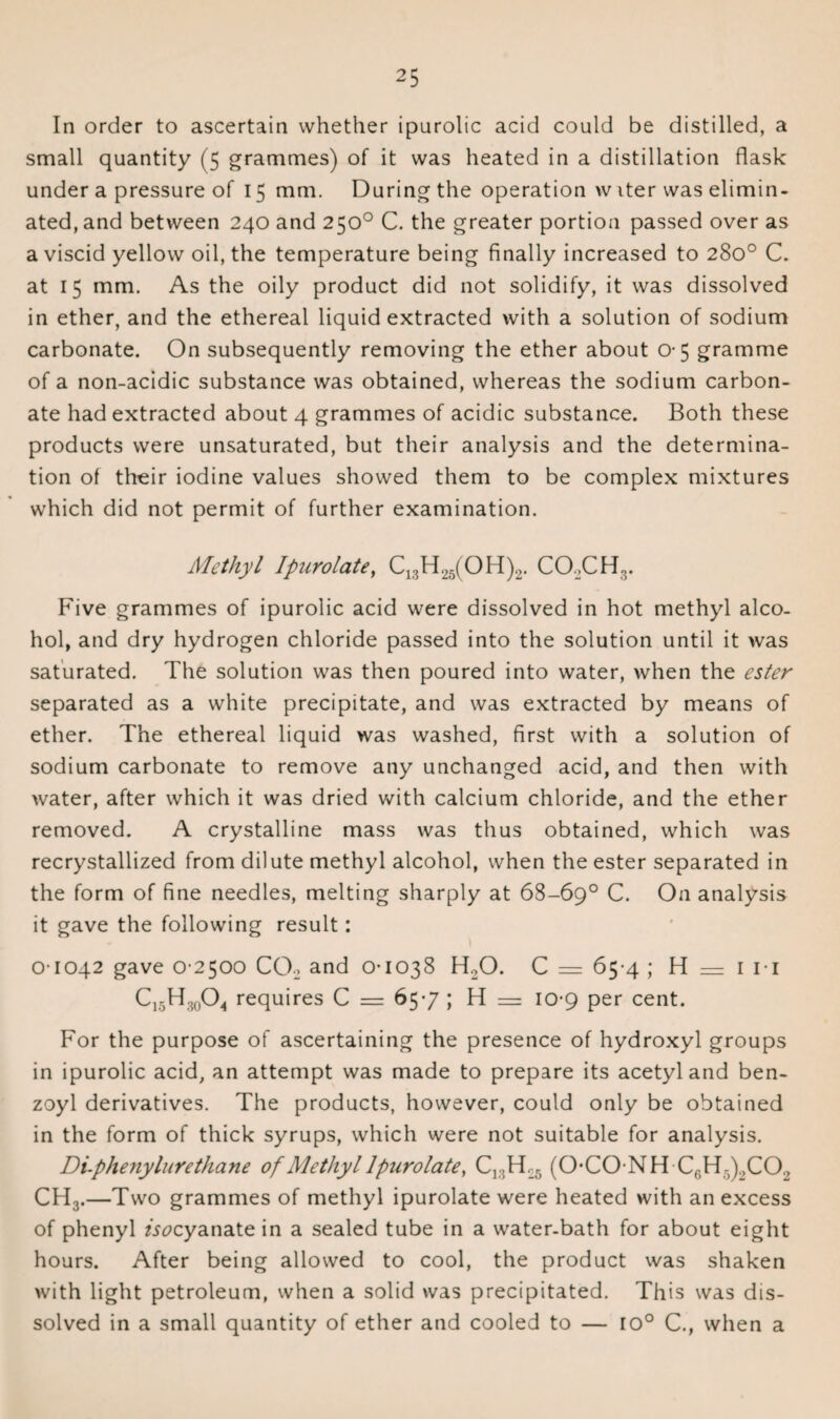 In order to ascertain whether ipurolic acid could be distilled, a small quantity (5 grammes) of it was heated in a distillation flask under a pressure of 15 mm. During the operation w iter was elimin¬ ated, and between 240 and 250° C. the greater portion passed over as a viscid yellow oil, the temperature being finally increased to 280° C. at 15 mm. As the oily product did not solidify, it was dissolved in ether, and the ethereal liquid extracted with a solution of sodium carbonate. On subsequently removing the ether about 0-5 gramme of a non-acidic substance was obtained, whereas the sodium carbon¬ ate had extracted about 4 grammes of acidic substance. Both these products were unsaturated, but their analysis and the determina¬ tion of tfreir iodine values showed them to be complex mixtures which did not permit of further examination. Methyl Ipurolate, C13H25(OH)2. COXH ,. Five grammes of ipurolic acid were dissolved in hot methyl alco¬ hol, and dry hydrogen chloride passed into the solution until it was saturated. The solution was then poured into water, when the ester separated as a white precipitate, and was extracted by means of ether. The ethereal liquid was washed, first with a solution of sodium carbonate to remove any unchanged acid, and then with water, after which it was dried with calcium chloride, and the ether removed. A crystalline mass was thus obtained, which was recrystallized from dilute methyl alcohol, when the ester separated in the form of fine needles, melting sharply at 68-69° C. On analysis it gave the following result: 0-1042 gave 0 2500 CO., and 0-1038 H20. C = 65-4 ; H = 1 11 C15H30O4 requires C = 65-7 ; H = 10-9 per cent. For the purpose of ascertaining the presence of hydroxyl groups in ipurolic acid, an attempt was made to prepare its acetyl and ben¬ zoyl derivatives. The products, however, could only be obtained in the form of thick syrups, which were not suitable for analysis. Di-phenylurethane of Methyl Ipurolate, (O-CO-NH C6H5),CO, CH3.—Two grammes of methyl ipurolate were heated with an excess of phenyl zXcyanate in a sealed tube in a water-bath for about eight hours. After being allowed to cool, the product was shaken with light petroleum, when a solid was precipitated. This was dis¬ solved in a small quantity of ether and cooled to — ro° C., when a