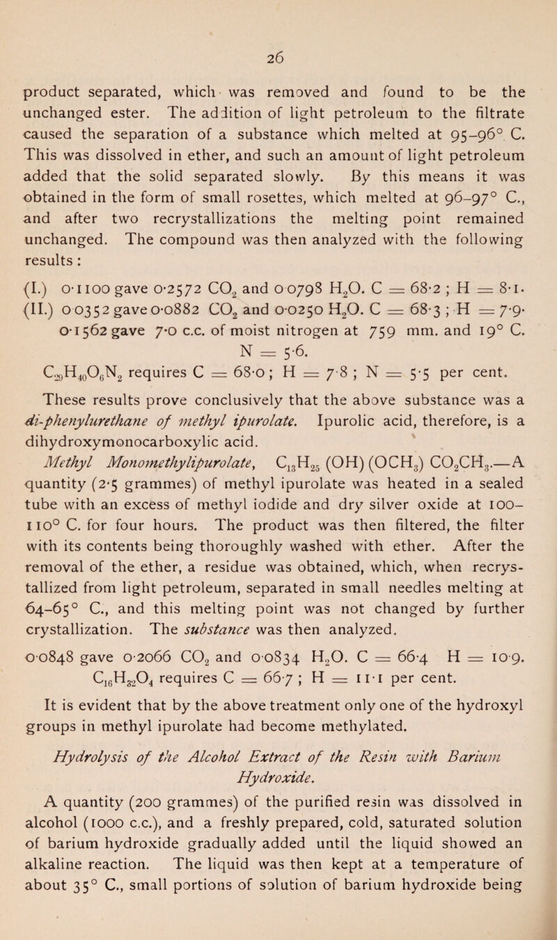 product separated, which- was removed and found to be the unchanged ester. The addition of light petroleum to the filtrate caused the separation of a substance which melted at 95-96° C. This was dissolved in ether, and such an amount of light petroleum added that the solid separated slowly. By this means it was obtained in the form of small rosettes, which melted at 96-97° C., and after two recrystallizations the melting point remained unchanged. The compound was then analyzed with the following results: (I.) o-1100 gave 0-2572 C02 and 0 0798 H20. C = 68-2 ; H — 8-1. (II.) 0-0352 gave 0-0882 C02 and 0 0250 H,0. C = 68 3 ; H == 7-9* 01562 gave 7*0 c.c. of moist nitrogen at 759 mm. and 19° C. N = 5-6. C.x)H40O6N2 requires C = 68-0; H — 7 8 ; N = 5*5 per cent. These results prove conclusively that the above substance was a di-phenylurethane of methyl ipurolate. Ipurolic acid, therefore, is a dihydroxymonocarboxylic acid. Methyl Monomethylipurolate, C13H25 (OH) (OCH3) C02CH3.—A quantity (2-5 grammes) of methyl ipurolate was heated in a sealed tube with an excess of methyl iodide and dry silver oxide at 100- iio° C. for four hours. The product was then filtered, the filter with its contents being thoroughly washed with ether. After the removal of the ether, a residue was obtained, which, when recrys¬ tallized from light petroleum, separated in small needles melting at 64-65° C., and this melting point was not changed by further crystallization. The substance was then analyzed. 0 0848 gave 0 2066 C02 and 0 0834 H20. C = 66-4 H = 10 9. Ci6H3204 requires C = 667 ; H — in per cent. It is evident that by the above treatment only one of the hydroxyl groups in methyl ipurolate had become methylated. Hydrolysis of the Alcohol Extract of the Resin with Barium Hydroxide. A quantity (200 grammes) of the purified resin was dissolved in alcohol (1000 c.c.), and a freshly prepared, cold, saturated solution of barium hydroxide gradually added until the liquid showed an alkaline reaction. The liquid was then kept at a temperature of about 35° C., small portions of solution of barium hydroxide being
