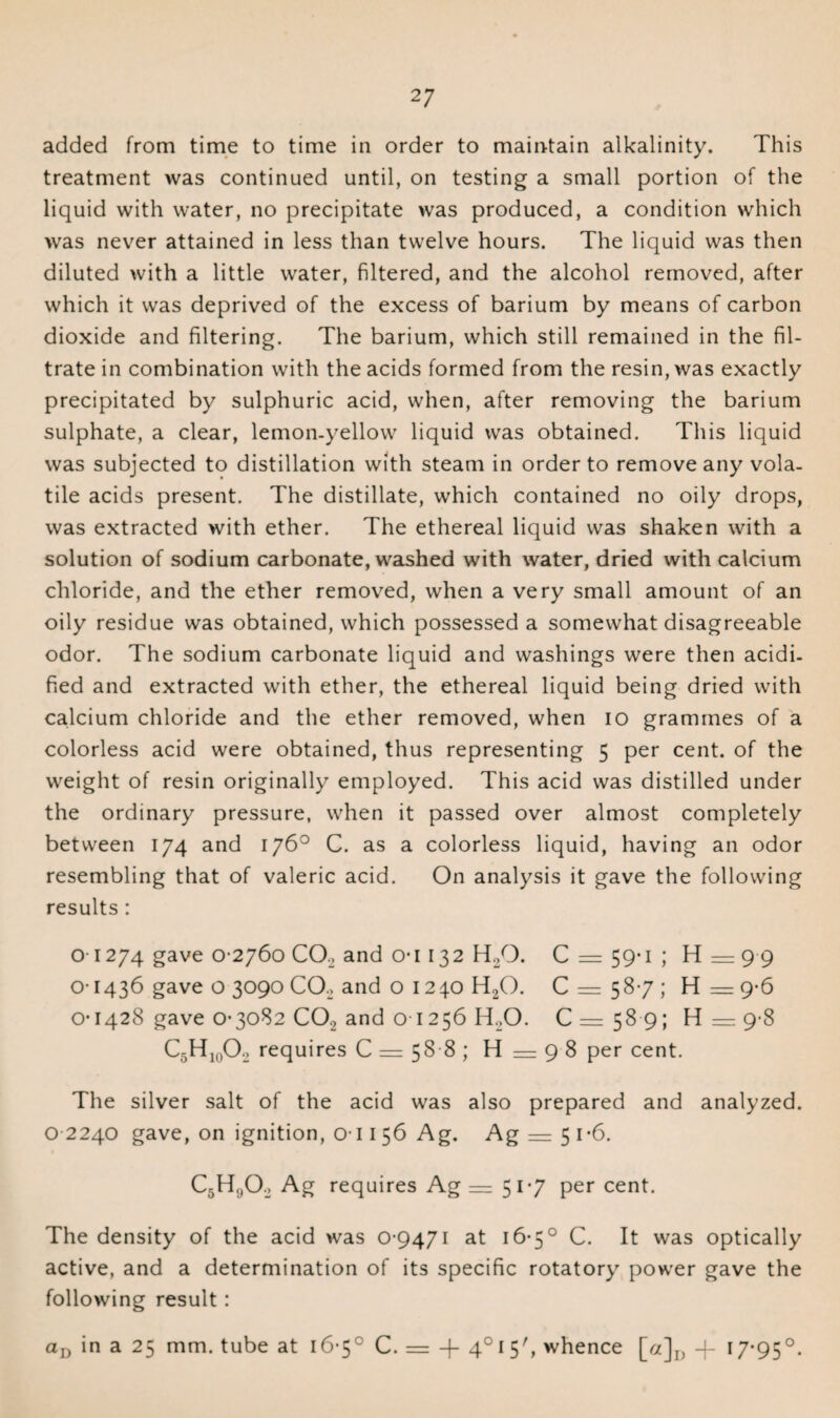 2 7 added from time to time in order to maintain alkalinity. This treatment was continued until, on testing a small portion of the liquid with water, no precipitate was produced, a condition which was never attained in less than twelve hours. The liquid was then diluted with a little water, filtered, and the alcohol removed, after which it was deprived of the excess of barium by means of carbon dioxide and filtering. The barium, which still remained in the fil¬ trate in combination with the acids formed from the resin, was exactly precipitated by sulphuric acid, when, after removing the barium sulphate, a clear, lemon-yellow liquid was obtained. This liquid was subjected to distillation with steam in order to remove any vola¬ tile acids present. The distillate, which contained no oily drops, was extracted with ether. The ethereal liquid was shaken with a solution of sodium carbonate, washed with water, dried with calcium chloride, and the ether removed, when a very small amount of an oily residue was obtained, which possessed a somewhat disagreeable odor. The sodium carbonate liquid and washings were then acidi¬ fied and extracted with ether, the ethereal liquid being dried with calcium chloride and the ether removed, when io grammes of a colorless acid were obtained, thus representing 5 per cent, of the weight of resin originally employed. This acid was distilled under the ordinary pressure, when it passed over almost completely between 174 and 176° C. as a colorless liquid, having an odor resembling that of valeric acid. On analysis it gave the following results: 01274 gave 0-2760 0O2 and o-i 132 H./3. C — 59*1 ; H—99 01436 gave o 3090 CO, and o 1240 H20. 0 = 58-7; H = 9-6 o-1428 gave 0-3082 0O2 and o 1256 H20. 0=589; H = 9 8 C5Hi0O2 requires C = 58 8 ; H — 9 8 per cent. The silver salt of the acid was also prepared and analyzed. 0 2240 gave, on ignition, 011 56 Ag. Ag = 5i-6. C5H,,02 Ag requires Ag =51-7 per cent. The density of the acid was 0-9471 at 16-5° C. It was optically active, and a determination of its specific rotatory power gave the following result:
