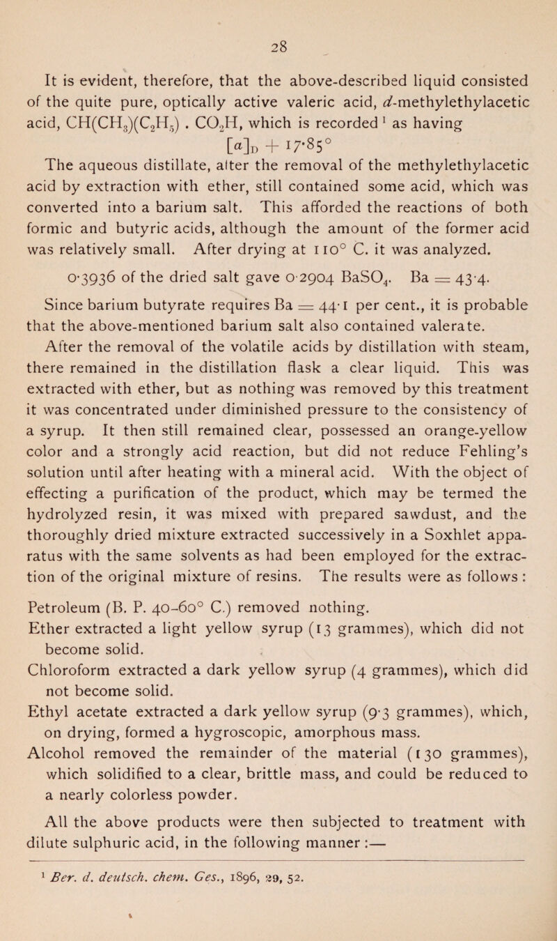 It is evident, therefore, that the above-described liquid consisted of the quite pure, optically active valeric acid, <^-methylethylacetic acid, CH(CH3)(C2HV) . COJT, which is recorded 1 as having [a]D T I 7’85 C The aqueous distillate, after the removal of the methylethylacetic acid by extraction with ether, still contained some acid, which was converted into a barium salt. This afforded the reactions of both formic and butyric acids, although the amount of the former acid was relatively small. After drying at 110° C. it was analyzed. 0-3936 of the dried salt gave 0 2904 BaS04. Ba = 43-4. Since barium butyrate requires Ba — 44-1 per cent., it is probable that the above-mentioned barium salt also contained valerate. After the removal of the volatile acids by distillation with steam, there remained in the distillation flask a clear liquid. This was extracted with ether, but as nothing was removed by this treatment it was concentrated under diminished pressure to the consistency of a syrup. It then still remained clear, possessed an orange-yellow color and a strongly acid reaction, but did not reduce Fehling’s solution until after heating with a mineral acid. With the object of effecting a purification of the product, which may be termed the hydrolyzed resin, it was mixed with prepared sawdust, and the thoroughly dried mixture extracted successively in a Soxhlet appa¬ ratus with the same solvents as had been employed for the extrac¬ tion of the original mixture of resins. The results were as follows : Petroleum (B. P. 40-60° C.) removed nothing. Ether extracted a light yellow syrup (13 grammes), which did not become solid. Chloroform extracted a dark yellow syrup (4 grammes), which did not become solid. Ethyl acetate extracted a dark yellow syrup (9-3 grammes), which, on drying, formed a hygroscopic, amorphous mass. Alcohol removed the remainder of the material (130 grammes), which solidified to a clear, brittle mass, and could be reduced to a nearly colorless powder. All the above products were then subjected to treatment with dilute sulphuric acid, in the following manner :— 1 Ber. d. deutsch. chem. Ges., 1896, 29, 52. %