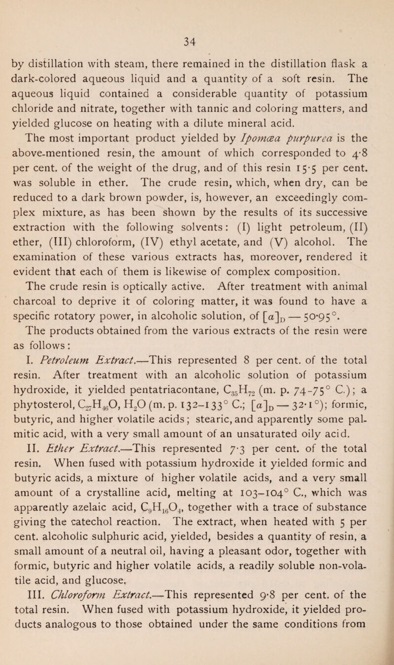 by distillation with steam, there remained in the distillation flask a dark-colored aqueous liquid and a quantity of a soft resin. The aqueous liquid contained a considerable quantity of potassium chloride and nitrate, together with tannic and coloring matters, and yielded glucose on heating with a dilute mineral acid. The most important product yielded by Ipomcea purpurea is the above-mentioned resin, the amount of which corresponded to 4-8 per cent, of the weight of the drug, and of this resin 15-5 per cent, was soluble in ether. The crude resin, which, when dry, can be reduced to a dark brown powder, is, however, an exceedingly com¬ plex mixture, as has been shown by the results of its successive extraction with the following solvents: (I) light petroleum, (II) ether, (III) chloroform, (IV) ethyl acetate, and (V) alcohol. The examination of these various extracts has, moreover, rendered it evident that each of them is likewise of complex composition. The crude resin is optically active. After treatment with animal charcoal to deprive it of coloring matter, it was found to have a specific rotatory power, in alcoholic solution, of [a]D — 50*95°. The products obtained from the various extracts of the resin were as follows: I. Petroleum Extract.—This represented 8 per cent, of the total resin. After treatment with an alcoholic solution of potassium hydroxide, it yielded pentatriacontane, C35H72 (m. p. 74-75° C.); a phytosterol, C27H460, H20 (m. p. 132-133° C.; [<%]D — 32*1°); formic, butyric, and higher volatile acids; stearic, and apparently some pal¬ mitic acid, with a very small amount of an unsaturated oily acid. II. Ether Extract.—This represented 7-3 per cent, of the total resin. When fused with potassium hydroxide it yielded formic and butyric acids, a mixture of higher volatile acids, and a very small amount of a crystalline acid, melting at 103-104° C., which was apparently azelaic acid, C;)H1604, together with a trace of substance giving the catechol reaction. The extract, when heated with 5 per cent, alcoholic sulphuric acid, yielded, besides a quantity of resin, a small amount of a neutral oil, having a pleasant odor, together with formic, butyric and higher volatile acids, a readily soluble non-vola¬ tile acid, and glucose. III. Chloroform Extract.—This represented 9*8 per cent, of the total resin. When fused with potassium hydroxide, it yielded pro¬ ducts analogous to those obtained under the same conditions from