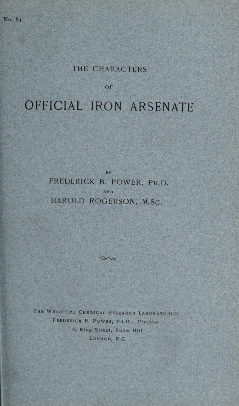 No. 84 THE CHARACTERS OF OFFICIAL IRON ARSENATE BY FREDERICK B. POWER, Ph.D. AND HAROLD ROGERSON, M.Sc. The Wellcome Chemical Research Laboratories Frederick B. Power, Ph.D., Director 6, King Street, Snow Hill London, E.C.