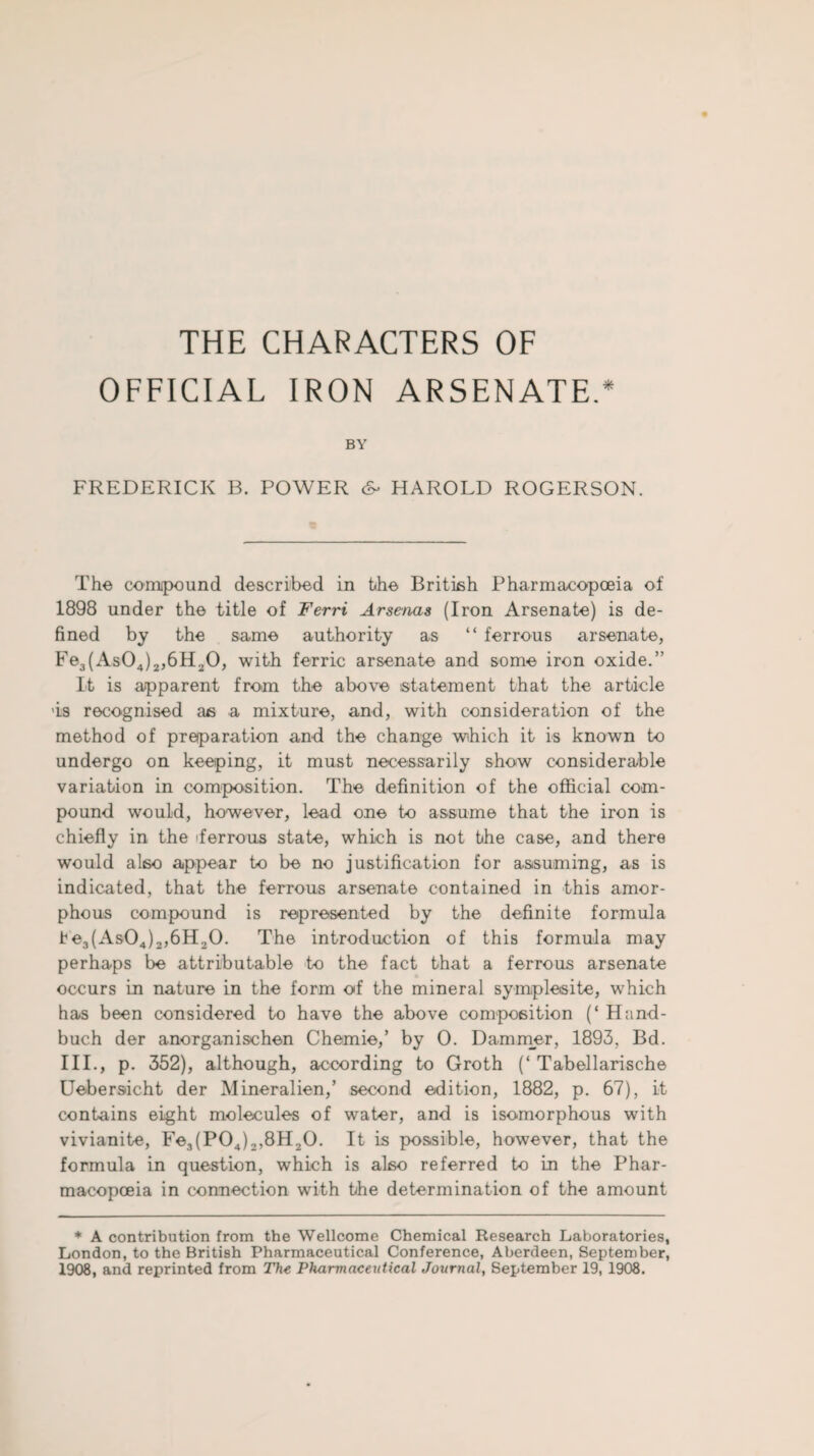THE CHARACTERS OF OFFICIAL IRON ARSENATE.* BY FREDERICK B. POWER <&• HAROLD ROGERSON. The compound described in the British Pharmacopoeia of 1898 under the title of Ferri Arsenas (Iron Arsenate) is de¬ fined by the same authority as “ ferrous arsenate, Fe3(As04)2,6H20, with ferric arsenate and some iron oxide.” It is apparent from the above statement that the article >is recognised as a mixture, and, with consideration of the method of preparation and the change which it is known to undergo on keeping, it must necessarily show considerable variation in composition. The definition of the official com¬ pound would, however, lead one to assume that the iron is chiefly in the 'ferrous state, which is not the case, and there would also appear to be no justification for assuming, as is indicated, that the ferrous arsenate contained in this amor¬ phous compound is represented by the definite formula tle3(As04)2,6H20. The introduction of this formula may perhaps be attributable to the fact that a ferrous arsenate occurs in nature in the form of the mineral symplesite, which has been considered to have the above composition (‘ Hand- buch der anorganischen Chemie,’ by 0. Dammer, 1893, Bd. III., p. 352), although, according to Groth (‘ Tabellarische Uebersicht der Mineralien,’ second edition, 1882, p. 67), it contains eight molecules of water, and is isomorphous with vivianite, Fe3(P04)2,8H,0. It is possible, however, that the formula in question, which is also referred to in the Phar¬ macopoeia in connection with the determination of the amount * A contribution from the Wellcome Chemical Research Laboratories, London, to the British Pharmaceutical Conference, Aberdeen, September, 1908, and reprinted from The Pharmaceutical Journal, September 19, 1908.