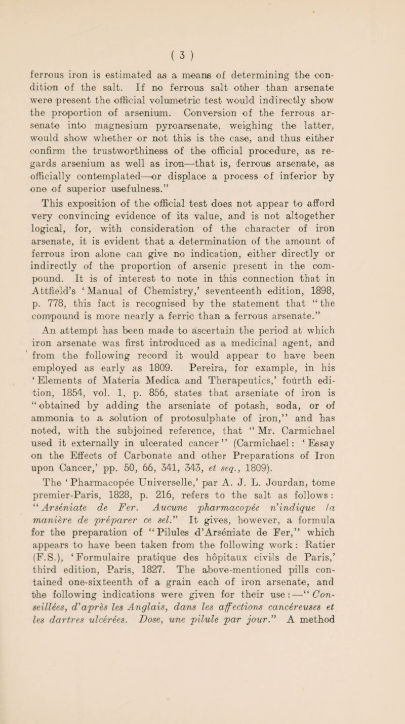 ferrous iron is estimated as a means of determining the con¬ dition of the salt. If no ferrous salt other than arsenate were present the official volumetric test would indirectly show the proportion of arsenium. Conversion of the ferrous ar¬ senate into magnesium pyroarsenate, weighing the latter, would show whether or not this is the case, and thus either confirm the trustworthiness of the official procedure, as re¬ gards arsenium as well as iron—that is, ferrous arsenate, as officially contemplated—or displace a process of inferior by one of superior usefulness.” This exposition of the official test does not appear to afford very convincing evidence of its value, and is not altogether logical, for, with consideration of the character of iron arsenate, it is evident that a determination of the amount of ferrous iron alone can give no indication, either directly or indirectly of the proportion of arsenic present in the com¬ pound. It is of interest to note in this connection that in Attfield’s ‘ Manual of Chemistry,’ seventeenth edition, 1898, p. 778, this fact is recognised by the statement that “ the compound is more nearly a ferric than a ferrous arsenate.” An attempt has been made to ascertain the period at which iron arsenate was first introduced as a medicinal agent, and from the following record it would appear to have been employed as early as 1809. Pereira, for example, in his ‘ Elements of Materia Medica and Therapeutics,’ fourth edi¬ tion, 1854, vol. 1, p. 856, states that arseniate of iron is “obtained by adding the arseniate of potash, soda, or of ammonia to a solution of protosulphate of iron,” and has noted, with the subjoined reference, that “ Mr. Carmichael used it externally in ulcerated cancer” (Carmichael: ‘Essay on the Effects of Carbonate and other Preparations of Iron upon Cancer,’ pp. 50, 66, 341, 343, et seq., 1809). The ‘ Pharmacopee Universelle,’ par A. J. L. Jourdan, tome premier-Paris, 1828, p. 216, refers to the salt as follows: “ Arseniate de Fer. Aucune 'pharmacopee n’indique la maniere de preparer ce sel.” It gives, however, a formula for the preparation of “Pilules d’Arseniate de Fer,” which appears to have been taken from the following work : Ratier (F.S.), ‘Formulaire pratique des hopitaux civils de Paris,’ third edition, Paris, 1827. The above-mentioned pills con¬ tained one-sixteenth of a grain each of iron arsenate, and the following indications were given for their use:—“ Con- seillees, d'apres les Anglais, dans les affections cancereuses et les dartres ulcerees. Dose, une pilule par jour.” A method