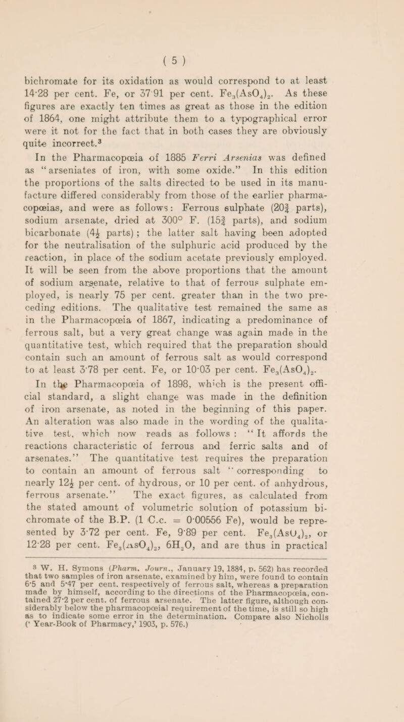 bichromate for its oxidation as would correspond to at least 14-28 per cent. Fe, or 37 91 per cent. Fe3(As04)2. As these figures are exactly ten times a.s great as those in the edition of 1864, one might attribute them to a typographical error were it not for the fact that in both cases they are obviously quite incorrect.3 In the Pharmacopoeia of 1885 Ferri Arsenias was defined as “ arseniates of iron, with some oxide.” In this edition the proportions of the salts directed to be used in its manu¬ facture differed considerably from those of the earlier pharma¬ copoeias, and were as follows: Ferrous sulphate (20| parts), sodium arsenate, dried at 300° F. (15| parts), and sodium bicarbonate (4£ parts) ; the latter salt having been adopted for the neutralisation of the sulphuric acid produced by the reaction, in place of the sodium acetate previously employed. It will be seen from the above proportions that the amount of sodium arsenate, relative to that of ferrous sulphate em¬ ployed, is nearly 75 per cent, greater than in the two pre¬ ceding editions. The qualitative test remained the same as in the Pharmacopoeia of 1867, indicating a predominance of ferrous salt, but a very great change was again made in the quantitative test, which required that the preparation should contain such an amount of ferrous salt as would correspond to at least 3'78 per cent. Fe, or 1003 per cent. Fe3(As04)2. In the Pharmacopoeia of 1898, which is the present offi¬ cial standard, a slight change was made in the definition of iron arsenate, as noted in the beginning of this paper. An alteration was also made in the wording of the qualita¬ tive test, which now reads as follows : “It affords the reactions characteristic of ferrous and ferric salts and of arsenates.” The quantitative test requires the preparation to contain an amount of ferrous salt “ corresponding to nearly 12^ per cent, of hydrous, or 10 per cent, of anhydrous, ferrous arsenate.” The exact figures, as calculated from the stated amount of volumetric solution of potassium bi¬ chromate of the B.P. (1 C.c. = 0-00556 Fe), would be repre¬ sented by 3-72 per cent. Fe, 9’89 per cent. Fe3(AsU4)2, or 12 28 per cent. Fe3(xisOJ2, 6H20, and are thus in practical 3 W. H. Symons (Phami. Journ., January 19, 1884, p. 562) has recorded that two samples of iron arsenate, examined by him, were found to contain 6‘5 and 5’47 per cent, respectively of ferrous salt, whereas a preparation made by himself, according to the directions of the Pharmacopoeia, con¬ tained 27-2 per cent, of ferrous arsenate. The latter figure, although con¬ siderably below the pharmacopoeial requirement of the time, is still so high as to indicate some error in the determination. Compare also Nicholls