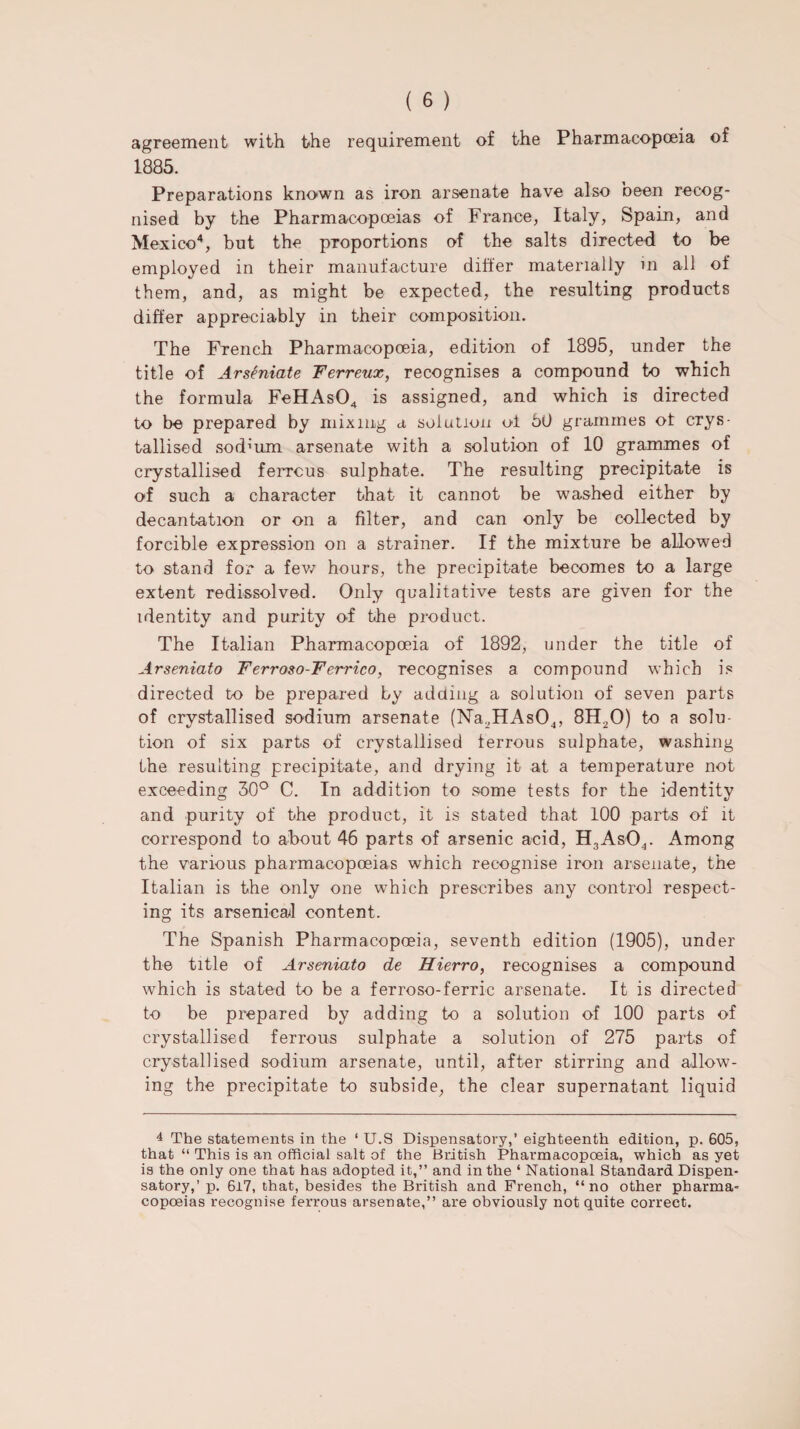 agreement with the requirement of the Pharmacopoeia of 1885. Preparations known as iron arsenate have also been recog¬ nised by the Pharmacopoeias of France, Italy, Spain, and Mexico4, but the proportions of the salts directed to be employed in their manufacture differ materially in all of them, and, as might be expected, the resulting products differ appreciably in their composition. The French Pharmacopoeia, edition of 1895, under the title of Arseniate Ferreux, recognises a compound to which the formula FeHAs04 is assigned, and which is directed to be prepared by mixing a solution of 50 grammes ot crys¬ tallised sod’um arsenate with a solution of 10 grammes of crystallised ferrous sulphate. The resulting precipitate is of such a character that it cannot be washed either by decantation or on a filter, and can only be collected by forcible expression on a strainer. If the mixture be allowed to stand for a few hours, the precipitate becomes to a large extent redissolved. Only qualitative tests are given for the identity and purity of the product. The Italian Pharmacopoeia of 1892, under the title of Arseniato Ferroso-Ferrico, recognises a compound which is directed to be prepared by adding a solution of seven parts of crystallised sodium arsenate (Na,HAs04, 8H20) to a solu¬ tion of six parts of crystallised ferrous sulphate, washing the resulting precipitate, and drying it at a temperature not exceeding 50° C. In addition to some tests for the identity and purity of the product, it is stated that 100 parts of it correspond to about 46 parts of arsenic acid, H3As04. Among the various pharmacopoeias which recognise iron arsenate, the Italian is the only one which prescribes any control respect¬ ing its arsenical content. The Spanish Pharmacopoeia, seventh edition (1905), under the title of Arseniato de Hierro, recognises a compound which is stated to be a ferroso-ferric arsenate. It is directed to be prepared by adding to a solution of 100 parts of crystallised ferrous sulphate a solution of 275 parts of crystallised sodium arsenate, until, after stirring and allow¬ ing the precipitate to subside, the clear supernatant liquid 4 The statements in the 1 U.S Dispensatory,’ eighteenth edition, p. 605, that “ This is an official salt of the British Pharmacopoeia, which as yet is the only one that has adopted it,” and in the ‘ National Standard Dispen¬ satory,’ p. 6i7, that, besides the British and French, “no other pharma¬ copoeias recognise ferrous arsenate,” are obviously not quite correct.