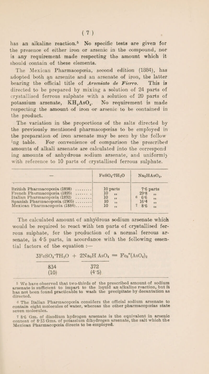 the presence of either iron or arsenic in the compound, nor is any requirement made respecting the amount which it should contain of these elements. The Mexican Pharmacopoeia, second edition (1884), has adopted both an arsenite and an arsenate of iron, the latter bearing the official title of Arseniato de Fierro. This is directed to be prepared by mixing a solution of 24 parts of crystallised ferrous sulphate with a solution of 20 parts of potassium arsenate, KH2As04. No requirement is made respecting the amount of iron or arsenic to be contained in the product. The variation in the proportions of the salts directed by the previously mentioned pharmacopoeias to be employed in the preparation of iron arsenate may be seen by the follow :ng table. For convenience of comparison the prescribed amounts of alkali arsenate are calculated into the correspond ing amounts of anhydrous sodium arsenate, and uniformly with reference to 10 parts of crystallised ferrous sulphate. — FeS04-7H20 Na2HAs04. British Pharmacopoeia (1898) . 10 parts 7'6 parts French Pharmacopoeia (1895) . 10 „ 29*8 „ Italian Pharmacopoeia (1892) . 10 „ 6 6-6 „ Spanish Pharmacopoeia (1905). 10 „ 16-4 „ Mexican Pharmacopoeia (1884). 10 „ 7 8-6 „ The calculated amount of anhydrous sodium arsenate which would be required to react with ten parts of crystallised fer¬ rous sulphate, for the production of a normal ferrous ar¬ senate, is 4 5 parts, in accordance with the following essen¬ tial factors of the equation :— 3FeS(V7H.20 + 2Na^H As04 = Fe8(As04)2 834 372 (10) (4-5) 5 \Ve have observed that two-thirds of the prescribed amount of sodium arsenate is sufficient to impart to the liquid an alkaline reaction, but it has not been found practicable to wash the precipitate by decantation as directed. o The Italian Pharmacopoeia considers the official sodium arsenate to contain eight molecules of water, whereas the other pharmacopoeias state seven molecules. 7 8-6 Gm. of disodium hydrogen arsenate is the equivalent in arsenic content of 8-33 Gms. of potassium dihydrogen arsenate, the salt which the Mexican Pharmacopoeia directs to be employed.