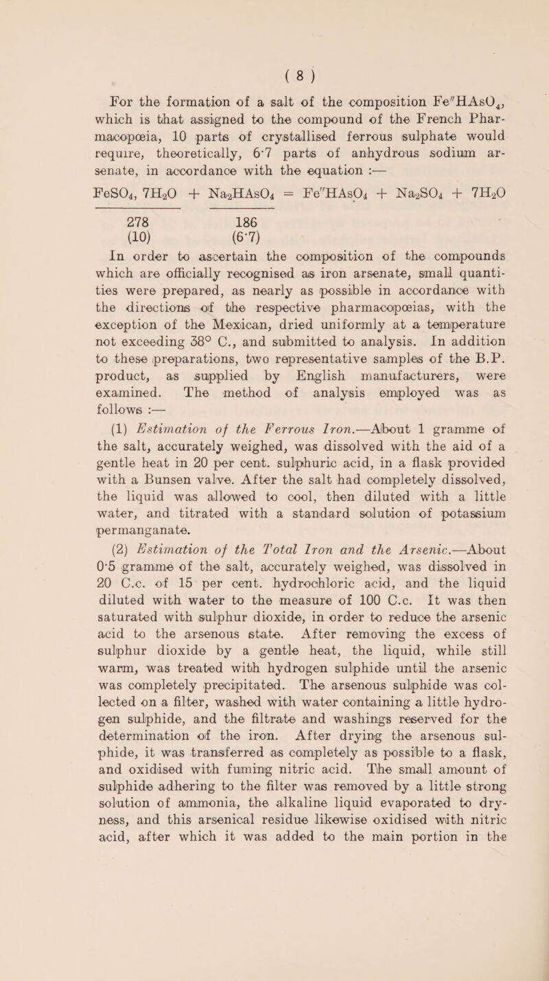 For the formation of a salt of the composition Fe^HAsO*, which is that assigned to the compound of the French Phar¬ macopoeia, 10 parts of crystallised ferrous sulphate would require, theoretically, 6‘7 parts of anhydrous sodium ar¬ senate, in accordance with the equation :— FeS04, 7H20 + Na2HAs04 = FeHAs04 + Na2S04 + 7H20 278 186 (10) (6-7) In order to ascertain the composition of the compounds which are officially recognised as iron arsenate, small quanti¬ ties were prepared, as nearly as possible in accordance with the directions of the respective pharmacopoeias, with the exception of the Mexican, dried uniformly at a temperature not exceeding 38° C., and submitted to analysis. In addition to these preparations, two representative samples of the B.P. product, as supplied by English manufacturers, were examined. The method of analysis employed was as follows :— (1) Estimation of the Ferrous Iron.—About 1 gramme of the salt, accurately weighed, was dissolved with the aid of a gentle heat in 20 per cent, sulphuric acid, in a flask provided with a Bunsen valve. After the salt had completely dissolved, the liquid was allowed to cool, then diluted with a little water, and titrated with a standard solution of potassium permanganate. (2) Estimation of the Total Iron and the Arsenic.—About 0‘5 gramme of the salt, accurately weighed, was dissolved in 20 C.c. of 15 per cent, hydrochloric acid, and the liquid diluted with water to the measure of 100 C.c. It was then saturated with sulphur dioxide, in order to reduce the arsenic acid to the arsenous state. After removing the excess of sulphur dioxide by a gentle heat, the liquid, while still warm, was treated with hydrogen sulphide until the arsenic was completely precipitated. The arsenous sulphide was col¬ lected on a filter, washed with water containing a little hydro¬ gen sulphide, and the filtrate and washings reserved for the determination of the iron. After drying the arsenous sul¬ phide, it was transferred as completely as possible to a flask, and oxidised with fuming nitric acid. The small amount of sulphide adhering to the filter was removed by a little strong solution of ammonia, the alkaline liquid evaporated to dry¬ ness, and this arsenical residue likewise oxidised with nitric acid, after which it was added to the main portion in the