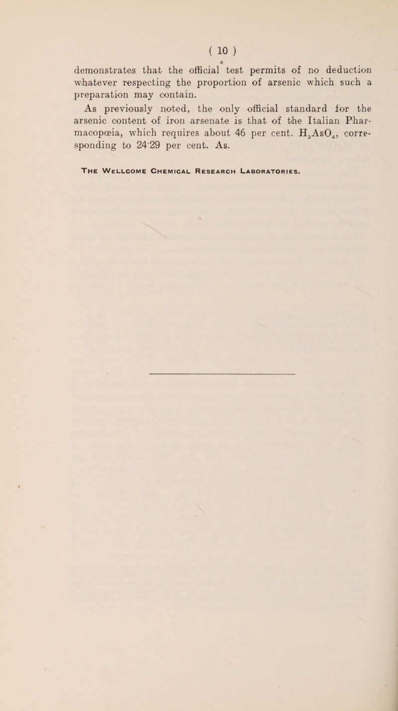 ( 10 ) demonstrates that the official test permits of no deduction whatever respecting the proportion of arsenic which such a preparation may contain. As previously noted, the only official standard for the arsenic content of iron arsenate is that of the Italian Phar¬ macopoeia, which requires about 46 per cent. H3As04, corre¬ sponding to 24'29 per cent. As. The Wellcome Chemical Research Laboratories.