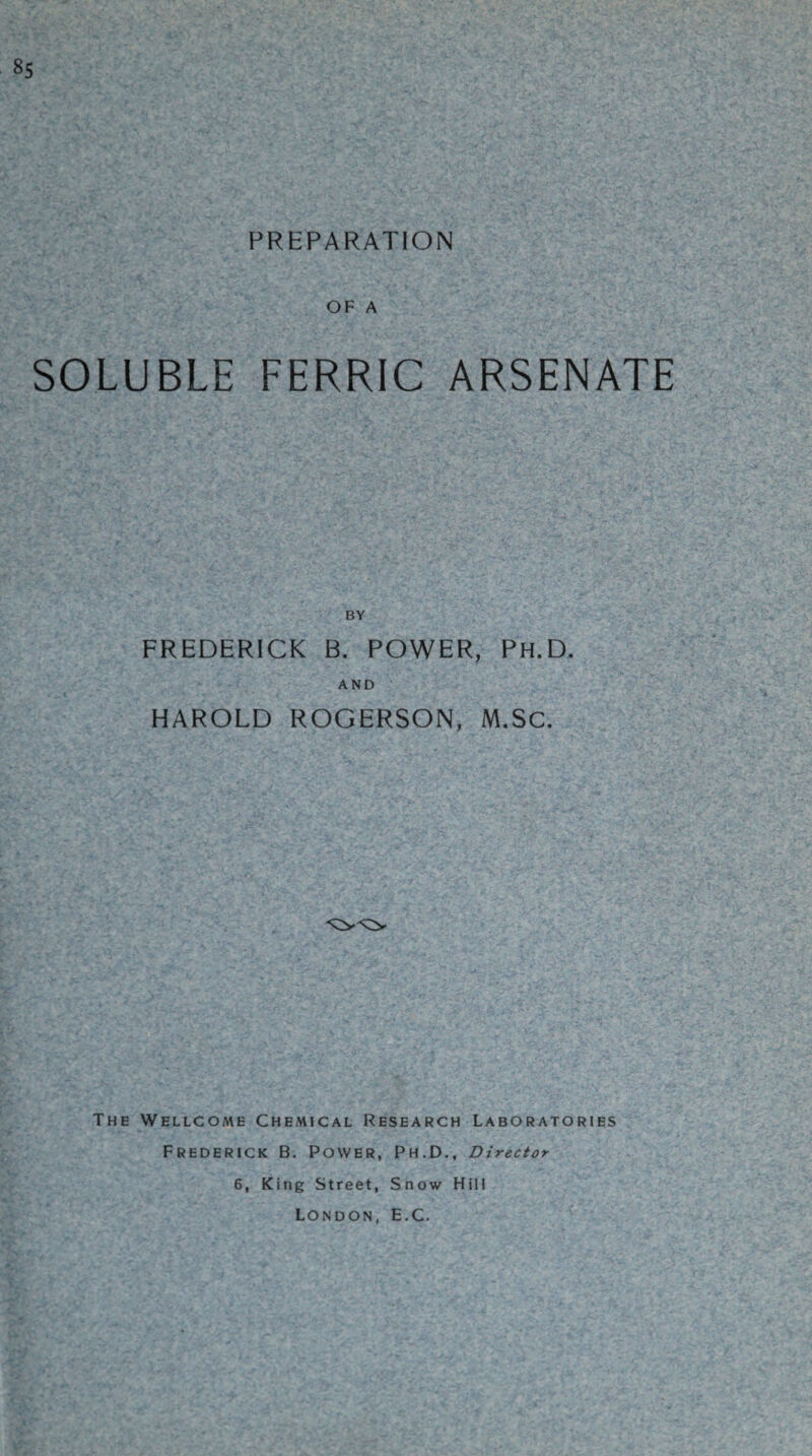 85 PREPARATION OF A SOLUBLE FERRIC ARSENATE BY FREDERICK B. POWER, Ph.D. AND HAROLD ROGERSON, M.Sc. The Wellcome Chemical Research Laboratories Frederick B. Power, Ph.D., Director 6, King Street, Snow Hill London, E.C.