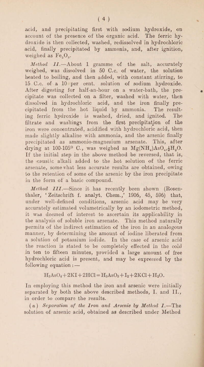 acid, and precipitating first with sodium hydroxide, on account of the presence of the organic acid. The ferric hy¬ droxide is then collected, washed, redissolved in hydrochloric acid, finally precipitated by ammonia, and, after ignition, weighed as Fe203. Method II.—About 1 gramme of the salt, accurately weighed, was dissolved in 50 C.c. of water, the solution heated to boiling, and then added, with constant stirring, to 15 C.c. of a 10 per cent, solution of sodium hydroxide. After digesting for half-an-hour on a water-bath, the pre¬ cipitate was collected on a filter, washed with water, then dissolved in hydrochloric acid, and the iron finally pre¬ cipitated from the hot liquid by ammonia. The result¬ ing ferric hydroxide is washed, dried, and ignited. The filtrate and washings from the first precipitation of the iron were concentrated, acidified with hydrochloric acid, then made slightly alkaline with ammonia, and the arsenic finally precipitated as ammonio-magnesium arsenate. This, after drying at 100-105° C., was weighed as Mg(NH4)As04,^H20. If the initial step in the above method be reversed, that is, the caustic alkali added to the hot solution of the ferric arsenate, somewhat less accurate results are obtained, owing to the retention of some of the arsenic by the iron precipitate in the form of a basic compound. Method III.—Since it has recently been shown (Rosen- thaler, ‘ Zeitschrift f. analyt. Chem.,’ 1906, 45, 596) that, under well-defined conditions, arsenic acid may be very accurately estimated volumetrically by an iodometric method, it was deemed of interest to ascertain its applicability in the analysis of soluble iron arsenate. This method naturally permits of the indirect estimation of the iron in an analogous manner, by determining the amount of iodine liberated from a solution of potassium iodide. In the case of arsenic acid the reaction is stated to be completely effected in the cold in ten to fifteen minutes, provided a large amount of free hydrochloric acid is present, and may be expressed by the following equation : — Hs As04 + 2KI + 2HC1 = HgAsOg +12 + 2KC1+H20. In employing this method the iron and arsenic were initially separated by both the above described methods, I. and II., in order to compare the results. ( a ) Separation of the Iron and Arsenic by Method I.—The solution of arsenic acid, obtained as described under Method