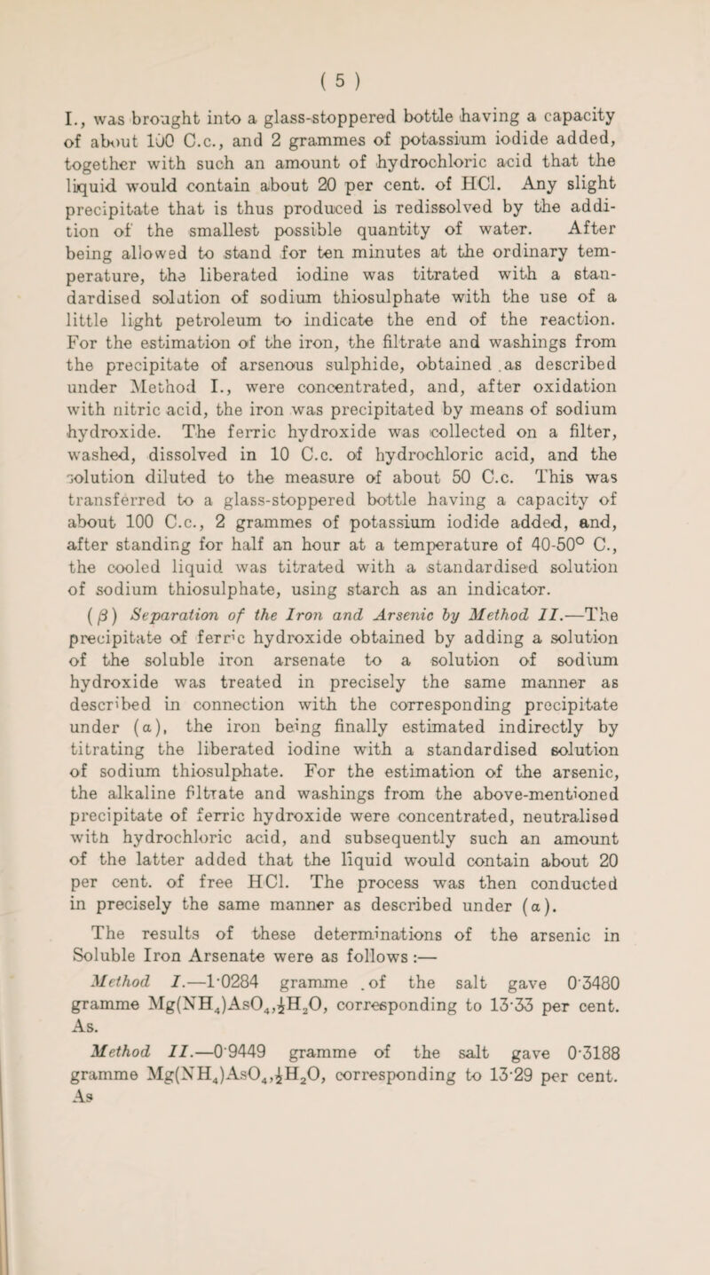 I., was brought into a glass-stoppered bottle having a capacity of about 100 C.c., and 2 grammes of potassium iodide added, together with such an amount of hydrochloric acid that the liquid, would contain about 20 per cent, of HC1. Any slight precipitate that is thus produced is redissolved by the addi¬ tion of the smallest possible quantity of water. After being allowed to stand for ten minutes at the ordinary tem¬ perature, the liberated iodine was titrated with a stan¬ dardised solution of sodium thiosulphate with the use of a little light petroleum to indicate the end of the reaction. For the estimation of the iron, the filtrate and washings from the precipitate of arsenous sulphide, obtained as described under Method I., were concentrated, and, after oxidation with nitric acid, the iron was precipitated by means of sodium hydroxide. The ferric hydroxide was collected on a filter, washed, dissolved in 10 C.c. of hydrochloric acid, and the solution diluted to the measure of about 50 C.c. This was transferred to a glass-stoppered bottle having a capacity of about 100 C.c., 2 grammes of potassium iodide added, and, after standing for half an hour at a temperature of 40-50° C., the cooled liquid was titrated with a standardised solution of sodium thiosulphate, using starch as an indicator. (f3) Separation of the Iron and Arsenic by Method II.—The precipitate of ferrm hydroxide obtained by adding a solution of the soluble iron arsenate to a solution of sodium hydroxide was treated in precisely the same manner as described in connection with the corresponding precipitate under (a), the iron being finally estimated indirectly by titrating the liberated iodine with a standardised solution of sodium thiosulphate. For the estimation of the arsenic, the alkaline filtrate and washings from the above-mentioned precipitate of ferric hydroxide were concentrated, neutralised witn hydrochloric acid, and subsequently such an amount of the latter added that the liquid would contain about 20 per cent, of free HC1. The process was then conducted in precisely the same manner as described under (a). The results of these determinations of the arsenic in Soluble Iron Arsenate were as follows:— Method I.—1-0284 gramme .of the salt gave 03480 gramme Mg(NH4)As04,£H20, corresponding to 13‘33 per cent. As. Method II.—0'9449 gramme of the salt gave 0'3188 gramme Mg(NH4)As04,^H20, corresponding to 13-29 per cent. As