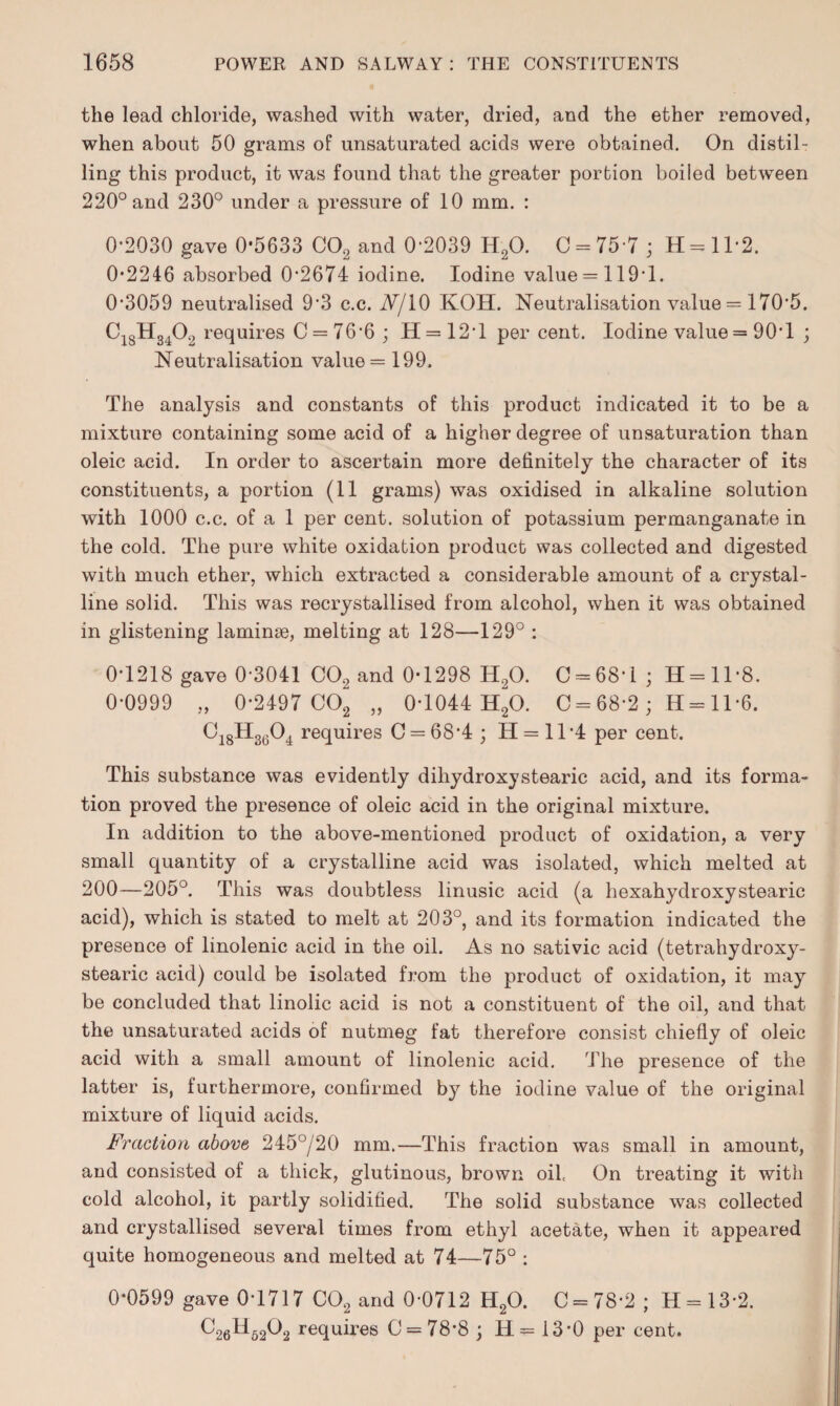 the lead chloride, washed with water, dried, and the ether removed, when about 50 grams of unsaturated acids were obtained. On distil¬ ling this product, it was found that the greater portion boiled between 220° and 230° under a pressure of 10 mm. : 0*2030 gave 0-5633 C02 and 0*2039 H20. C = 75-7 ; H = ll*2. 0*2246 absorbed 0*2674 iodine. Iodine value = 119*1. 0*3059 neutralised 9*3 c.c. A/10 KOH. Neutralisation value = 170*5. C18H3402 requires C = 76*6 ; H = 12*l per cent. Iodine value = 90*1 ; Neutralisation value = 199. The analysis and constants of this product indicated it to be a mixture containing some acid of a higher degree of unsaturation than oleic acid. In order to ascertain more definitely the character of its constituents, a portion (11 grams) was oxidised in alkaline solution with 1000 c.c. of a 1 per cent, solution of potassium permanganate in the cold. The pure white oxidation product was collected and digested with much ether, which extracted a considerable amount of a crystal¬ line solid. This was recrystallised from alcohol, when it was obtained in glistening laminae, melting at 128—129° : 0*1218 gave 0*3041 C02 and 0*1298 H,0. C = 68*i ; 11 = 11*8. 0*0999 „ 0*2497 C02 „ 0*1044 H20. C = 68*2 ; H= 11*6. C18H3604 requires C = 68*4 ; H = 11*4 per cent. This substance was evidently dihydroxystearic acid, and its forma¬ tion proved the presence of oleic acid in the original mixture. In addition to the above-mentioned product of oxidation, a very small quantity of a crystalline acid was isolated, which melted at 200—205°. This was doubtless linusic acid (a hexahydroxystearic acid), which is stated to melt at 203°, and its formation indicated the presence of linolenic acid in the oil. As no sativic acid (tetrahydroxy- stearic acid) could be isolated from the product of oxidation, it may be concluded that linolic acid is not a constituent of the oil, and that the unsaturated acids of nutmeg fat therefore consist chiefly of oleic acid with a small amount of linolenic acid. The presence of the latter is, furthermore, confirmed by the iodine value of the original mixture of liquid acids. Fraction above 245°/20 mm.—This fraction was small in amount, and consisted of a thick, glutinous, brown oilc On treating it with cold alcohol, it partly solidified. The solid substance was collected and crystallised several times from ethyl acetate, when it appeared quite homogeneous and melted at 74—75° : 0*0599 gave 0*1717 C02 and 0*0712 H20. C = 78*2 ; H = 13*2. C26H6202 requires C = 78*8 ; H= 13*0 per cent.