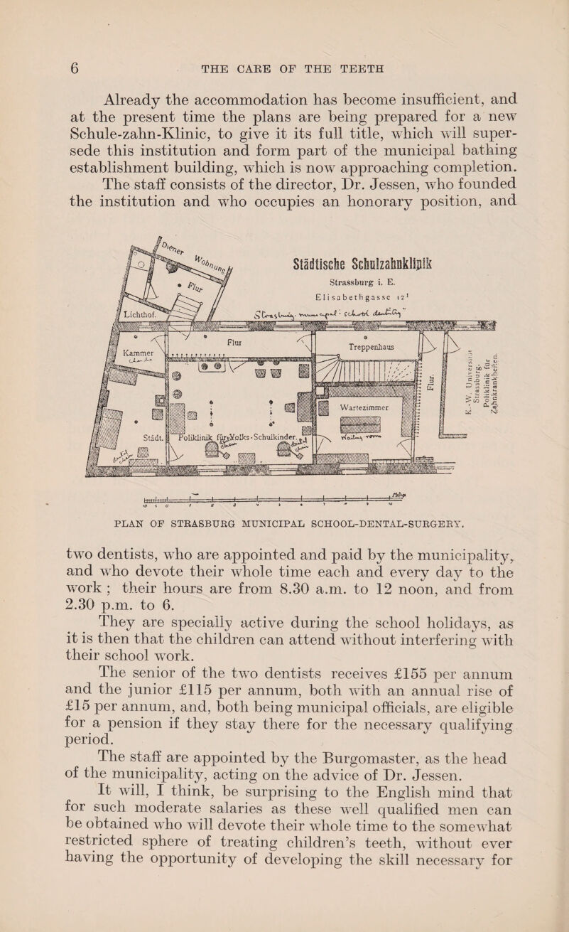 Already the accommodation has become insufficient, and at the present time the plans are being prepared for a new Schule-zahn-Klinic, to give it its full title, which will super¬ sede this institution and form part of the municipal bathing establishment building, which is now approaching completion. The staff consists of the director, Dr. Jessen, who founded the institution and who occupies an honorary position, and PLAN OF STRASBURG MUNICIPAL SCHOOL-DENTAL-SURGERY. two dentists, who are appointed and paid by the municipality, and who devote their whole time each and every day to the work ; their hours are from 8.30 a.m. to 12 noon, and from 2.30 p.m. to 6. They are specially active during the school holidays, as it is then that the children can attend without interfering with their school work. The senior of the two dentists receives £155 per annum and the junior £115 per annum, both with an annual rise of £15 per annum, and, both being municipal officials, are eligible for a pension if they stay there for the necessary qualifying period. The staff are appointed by the Burgomaster, as the head of the municipality, acting on the advice of Dr. Jessen. It will, I think, be surprising to the English mind that for such moderate salaries as these well qualified men can be obtained who will devote their whole time to the somewhat restricted sphere of treating children’s teeth, without ever having the opportunity of developing the skill necessary for