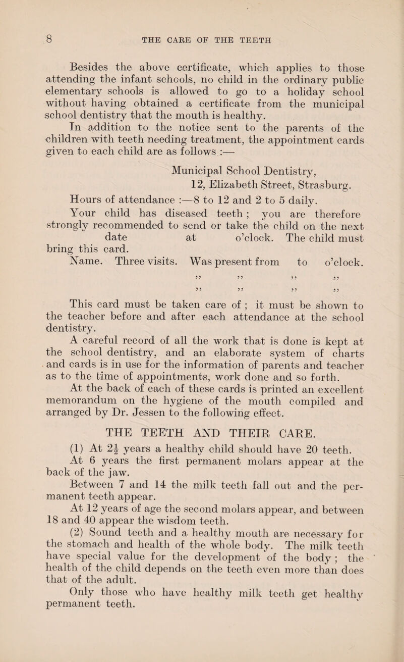 Besides the above certificate, which applies to those attending the infant schools, no child in the ordinary public elementary schools is allowed to go to a holiday school without having obtained a certificate from the municipal school dentistry that the mouth is healthy. In addition to the notice sent to the parents of the children with teeth needing treatment, the appointment cards given to each child are as follows :— Municipal School Dentistry, 12, Elizabeth Street, Strasburg. Hours of attendance :—8 to 12 and 2 to 5 daily. Your child has diseased teeth; you are therefore strongly recommended to send or take the child on the next- date at o’clock. The child must bring this card. Name. Three visits. Was present from to o’clock. 55 55 55 55 55 55 55 55 This card must be taken care of ; it must be shown to the teacher before and after each attendance at the school dentistry. A careful record of all the work that is done is kept at the school dentistry, and an elaborate system of charts and cards is in use for the information of parents and teacher as to the time of appointments, work done and so forth. At the back of each of these cards is printed an excellent- memorandum on the hygiene of the mouth compiled and arranged by Dr. Jessen to the following effect. THE TEETH AND THEIR CARE. (1) At 2J years a healthy child should have 20 teeth. At 6 years the first permanent molars appear at the back of the jaw. Between 7 and 14 the milk teeth fall out and the per¬ manent teeth appear. At 12 years of age the second molars appear, and between 18 and 40 appear the wisdom teeth. (2) Sound teeth and a healthy mouth are necessary for the stomach and health of the whole body. The milk teeth have special value for the development of the body ; the health of the child depends on the teeth even more than does that of the adult. Only those who have healthy milk teeth get healthy permanent teeth.