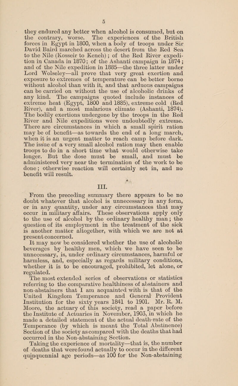 they endured any better when alcohol is consumed, but on the contrary, worse. The experiences of the British forces in Egypt in 1800, when a body of troops under Sir David Baird inarched across the desert from the Red Sea to the Nile (Kosseir to Keneh); of the Red River expedi¬ tion in Canada in 1870; of the Ashanti campaign in 1874 ; and of the Nile expedition in 1885—the three latter under Lord Wolseley—all prove that very great exertion and exposure to extremes of temperature can be better borne without alcohol than with it, and that arduous campaigns can be carried on without the use of alcoholic drinks of any kind. The campaigns quoted include instances of extreme heat (Egypt, 1800 and 1885), extreme cold (Red River), and a most malarious climate (Ashanti, 1874). The bodily exertions undergone by the troops in the Red River and Nile expeditions were undoubtedly extreme. There are circumstances in which a small spirit ration may be of benefit—as towards the end of a long march, when it is an urgent matter to reach camp before dark. The issue of a very small alcohol ration may then enable troops to do in a short time what would otherwise take longer. But the dose must be small, and must be administered very near the termination of the work to be done; otherwise reaction will certainly set in, and no benefit will result. ■4 , III. From the preceding summary there appears to be no doubt whatever that alcohol is unnecessary in any form, or in any quantity, under any circumstances that may occur in military affairs. These observations apply only to the use of alcohol by the ordinary healthy man ; the question of its employment in the treatment of the sick is another matter altogether, with which we are not at present concerned. It may now be considered whether the use of alcoholic beverages by healthy men, which we have seen to be unnecessary, is, under ordinary circumstances, harmful or harmless, and, especially as regards military conditions, whether it is to be encouraged, prohibited, let alone, or regulated. The most extended series of observations or statistics referring to the comparative healthiness of abstainers and non-abstainers that I am acquainted with is that of the United Kingdom Temperance and General Provident Institution for the sixty years 1841 to 1901. Mr. R. M. Moore, the actuary of this society, read a paper before the Institute of Actuaries in November, 1903, in which he made a detailed statement of the actual death-rate of the Temperance (by which is meant the Total Abstinence) Section of the society as compared with the deaths that had occurred in the Non-abstaining Section. Taking the experience of mortality—that is, the number of deaths that were found actually to occur in the different quinquennial age periods—as 100 for the Non-abstaining