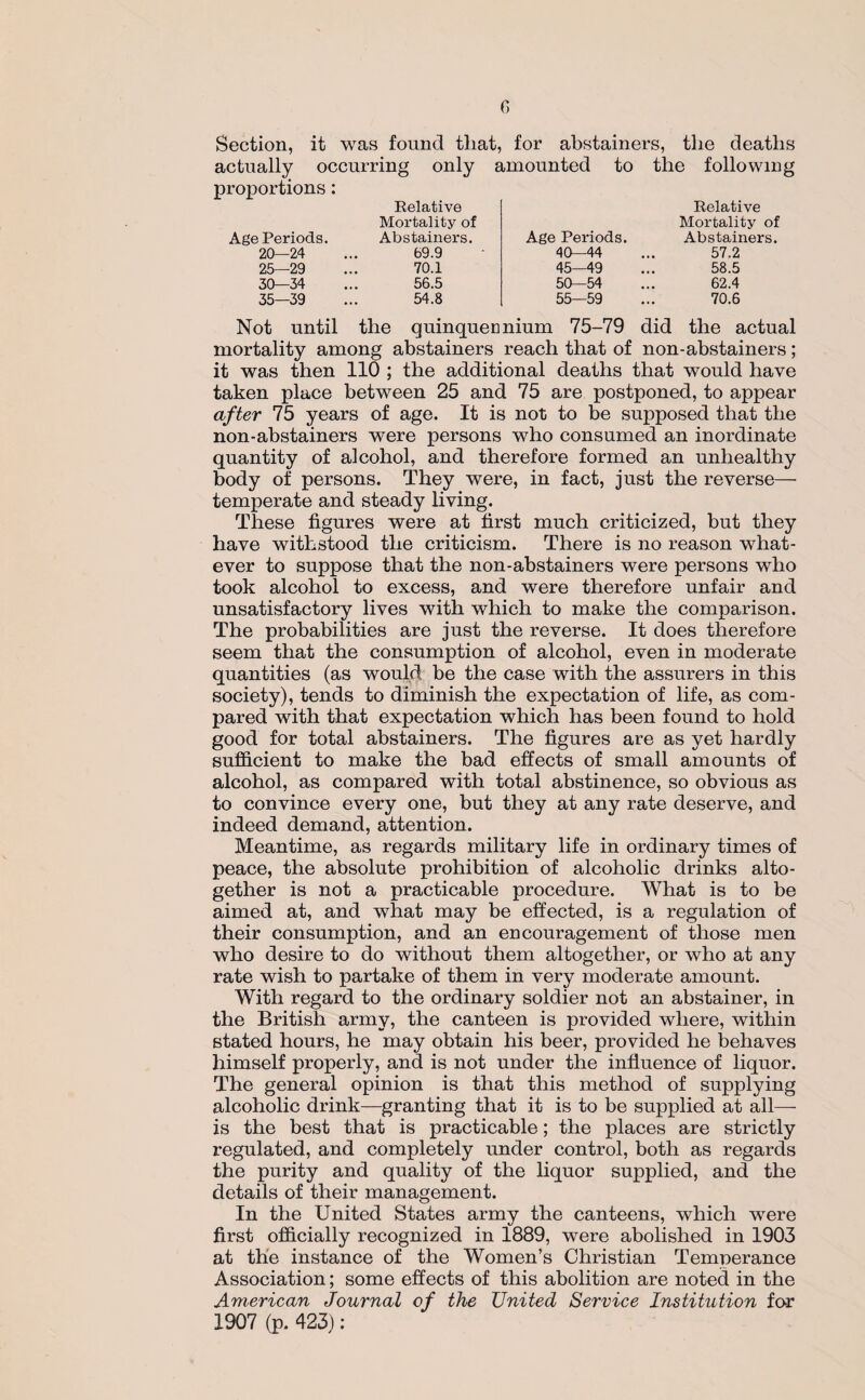 Section, it was found tliat, for abstainers, the deaths actually occurring only amounted to the following proportions: Relative Relative Age Periods. 20—24 25—29 30—34 35—39 Mortality of Abstainers. 69.9 70.1 56.5 54.8 Age Periods. 40—44 45—49 50—54 55—59 Mortality of Abstainers. 57.2 58.5 62.4 70.6 Not until the quinquennium 75-79 did the actual mortality among abstainers reach that of non-abstainers; it was then 110 ; the additional deaths that would have taken place between 25 and 75 are postponed, to appear after 75 years of age. It is not to be supposed that the non-abstainers were persons who consumed an inordinate quantity of alcohol, and therefore formed an unhealthy body of persons. They were, in fact, just the reverse- temperate and steady living. These figures were at first much criticized, but they have withstood the criticism. There is no reason what¬ ever to suppose that the non-abstainers were persons who took alcohol to excess, and were therefore unfair and unsatisfactory lives with which to make the comparison. The probabilities are just the reverse. It does therefore seem that the consumption of alcohol, even in moderate quantities (as would be the case with the assurers in this society), tends to diminish the expectation of life, as com¬ pared with that expectation which has been found to hold good for total abstainers. The figures are as yet hardly sufficient to make the bad effects of small amounts of alcohol, as compared with total abstinence, so obvious as to convince every one, but they at any rate deserve, and indeed demand, attention. Meantime, as regards military life in ordinary times of peace, the absolute prohibition of alcoholic drinks alto¬ gether is not a practicable procedure. What is to be aimed at, and what may be effected, is a regulation of their consumption, and an encouragement of those men who desire to do without them altogether, or who at any rate wish to partake of them in very moderate amount. With regard to the ordinary soldier not an abstainer, in the British army, the canteen is provided where, within stated hours, he may obtain his beer, provided he behaves himself properly, and is not under the influence of liquor. The general opinion is that this method of supplying alcoholic drink—granting that it is to be supplied at all— is the best that is practicable; the places are strictly regulated, and completely under control, both as regards the purity and quality of the liquor supplied, and the details of their management. In the United States army the canteens, which were first officially recognized in 1889, were abolished in 1903 at the instance of the Women’s Christian Temperance Association; some effects of this abolition are noted in the American Journal of the United Service Institution for 1907 (p. 423):