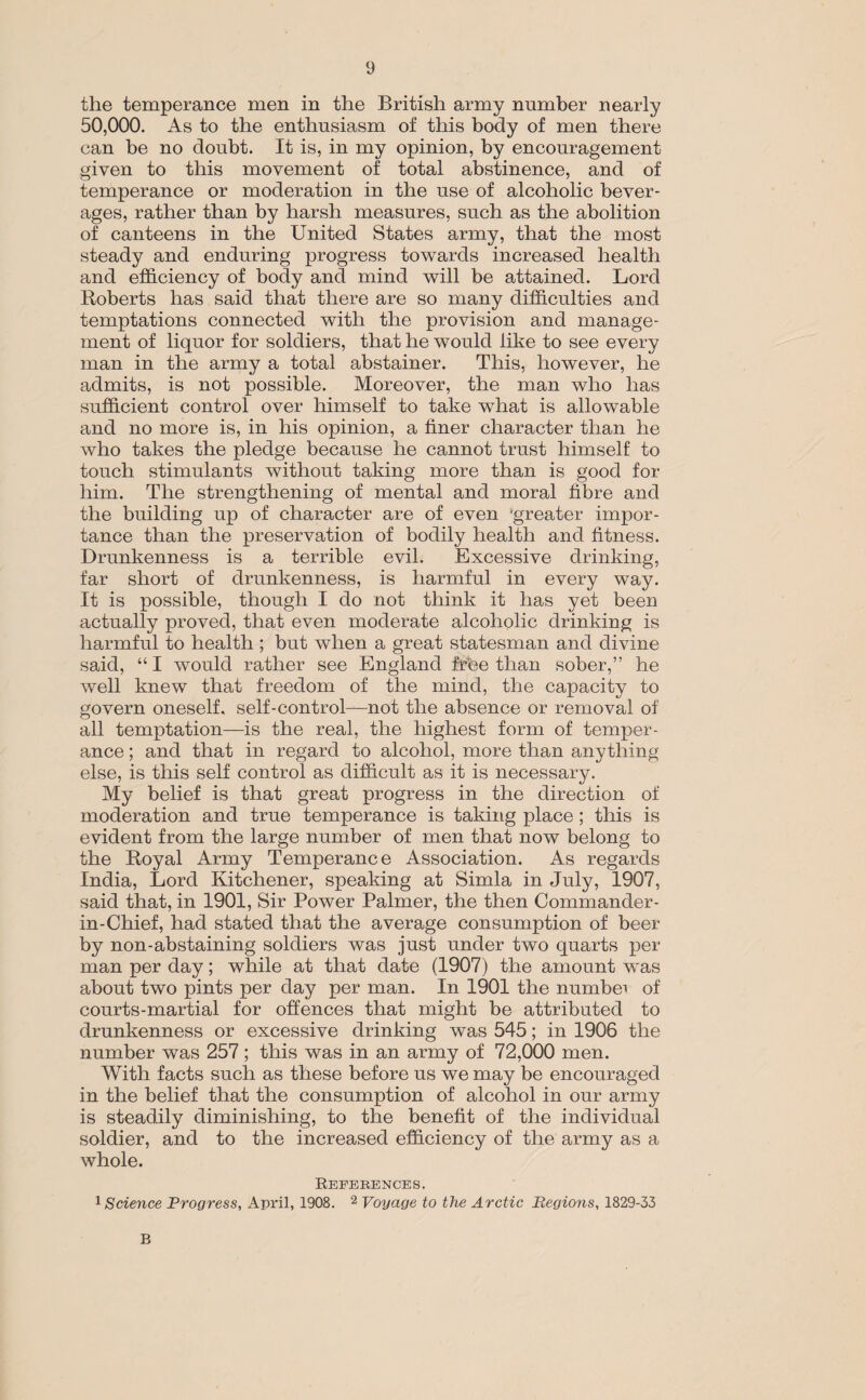 the temperance men in the British army number nearly 50,000. As to the enthusiasm of this body of men there can be no doubt. It is, in my opinion, by encouragement given to this movement of total abstinence, and of temperance or moderation in the use of alcoholic bever¬ ages, rather than by harsh measures, such as the abolition of canteens in the United States army, that the most steady and enduring progress towards increased health and efficiency of body and mind will be attained. Lord Roberts has said that there are so many difficulties and temptations connected with the provision and manage¬ ment of liquor for soldiers, that he would like to see every man in the army a total abstainer. This, however, he admits, is not possible. Moreover, the man who has sufficient control over himself to take wrhat is allowable and no more is, in his opinion, a finer character than he who takes the pledge because he cannot trust himself to touch stimulants without taking more than is good for him. The strengthening of mental and moral fibre and the building up of character are of even 'greater impor¬ tance than the preservation of bodily health and fitness. Drunkenness is a terrible evil. Excessive drinking, far short of drunkenness, is harmful in every way. It is possible, though I do not think it has yet been actually proved, that even moderate alcoholic drinking is harmful to health ; but when a great statesman and divine said, “ I would rather see England frhe than sober,” he well knew that freedom of the mind, the capacity to govern oneself, self-control—not the absence or removal of all temptation—is the real, the highest form of temper¬ ance ; and that in regard to alcohol, more than anything else, is this self control as difficult as it is necessary. My belief is that great progress in the direction of moderation and true temperance is taking place ; this is evident from the large number of men that now belong to the Royal Army Temperance Association. As regards India, Lord Kitchener, speaking at Simla in July, 1907, said that, in 1901, Sir Power Palmer, the then Commander- in-Chief, had stated that the average consumption of beer by non-abstaining soldiers was just under two quarts per man per day; while at that date (1907) the amount was about two pints per day per man. In 1901 the numbei of courts-martial for offences that might be attributed to drunkenness or excessive drinking was 545; in 1906 the number was 257; this was in an army of 72,000 men. With facts such as these before us we may be encouraged in the belief that the consumption of alcohol in our army is steadily diminishing, to the benefit of the individual soldier, and to the increased efficiency of the army as a whole. References. 1 Science Progress, April, 1908. 2 Voyage to the Arctic Regions, 1829-33 B