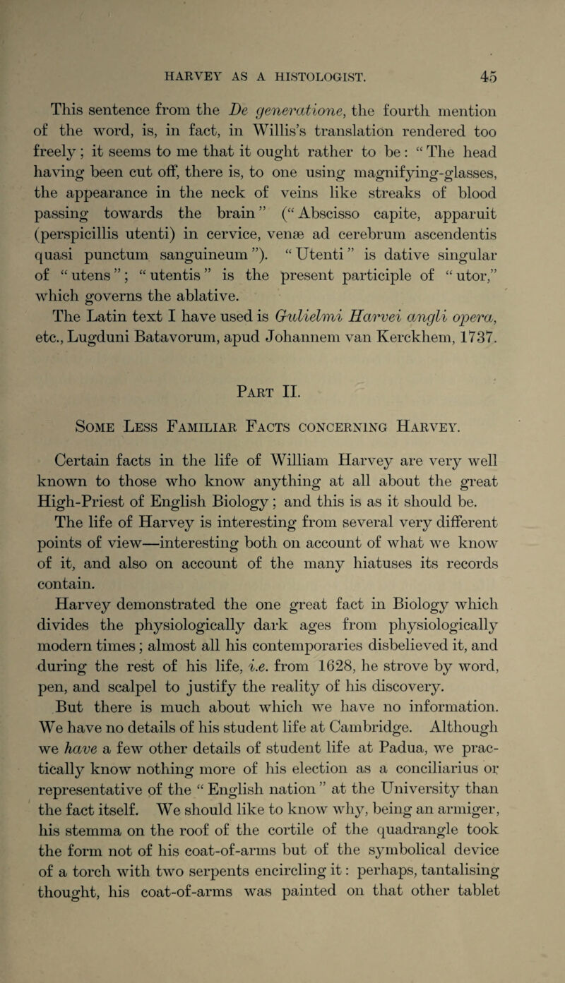 This sentence from the Be generatione, the fourth mention of the word, is, in fact, in Willis’s translation rendered too freely; it seems to me that it ought rather to be : “ The head having been cut off, there is, to one using magnifying-glasses, the appearance in the neck of veins like streaks of blood passing towards the brain ” (“ Abscisso capite, apparuit (perspicillis utenti) in cervice, vense ad cerebrum ascendentis quasi punctual sanguineum ”). “ Utenti ” is dative singular of “ utens ” ; “ utentis ” is the present participle of “ utor,” which governs the ablative. The Latin text I have used is Gulielmi Harvei angli opera, etc., Lugduni Batavorum, apud Johannem van Kerckhem, 1737. Part II. Some Less Familiar Facts concerning Harvey. Certain facts in the life of William Harvey are very well known to those who know anything at all about the great High-Priest of English Biology; and this is as it should be. The life of Harvey is interesting from several veiy different points of view—interesting both on account of what we know of it, and also on account of the many hiatuses its records contain. Harvey demonstrated the one great fact in Biology which divides the physiologically dark ages from physiologically modern times; almost all his contemporaries disbelieved it, and during the rest of his life, i.e. from 1628, he strove by word, pen, and scalpel to justify the reality of his discovery. But there is much about which we have no information. We have no details of his student life at Cambridge. Although we have a few other details of student life at Padua, we prac¬ tically know nothing more of his election as a conciliarius or representative of the “ English nation ” at the University than the fact itself. We should like to know why, being an armiger, his stemma on the roof of the cortile of the quadrangle took the form not of his coat-of-arms but of the symbolical device of a torch with two serpents encircling it: perhaps, tantalising thought, his coat-of-arms was painted on that other tablet