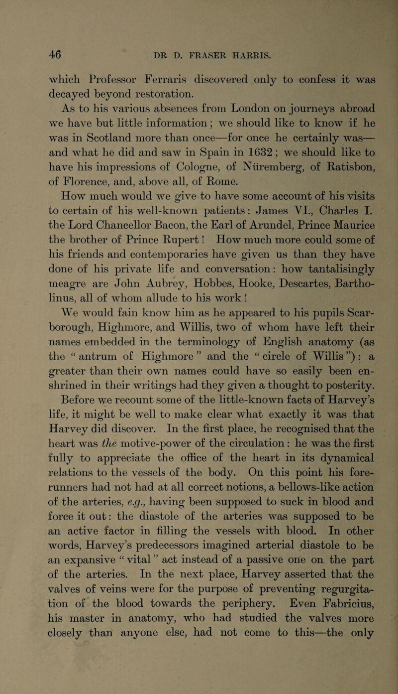 which Professor Ferraris discovered only to confess it was decayed beyond restoration. As to his various absences from London on journeys abroad we have but little information; we should like to know if he was in Scotland more than once—for once he certainly was— and what he did and saw in Spain in 1632; we should like to have his impressions of Cologne, of Nuremberg, of Ratisbon, of Florence, and, above all, of Rome. How much would we give to have some account of his visits to certain of his well-known patients: James VI., Charles I. the Lord Chancellor Bacon, the Earl of Arundel, Prince Maurice the brother of Prince Rupert! How much more could some of his friends and contemporaries have given us than they have done of his private life and conversation: how tantalisingly meagre are John Aubrey, Hobbes, Hooke, Descartes, Bartho- linus, all of whom allude to his work ! We would fain know him as he appeared to his pupils Scar¬ borough, Highmore, and Willis, two of whom have left their names embedded in the terminology of English anatomy (as the “ antrum of Highmore ” and the “ circle of Willis ”) : a greater than their own names could have so easily been en¬ shrined in their writings had they given a thought to posterity. Before we recount some of the little-known facts of Harvey’s life, it might be well to make clear what exactly it was that Harvey did discover. In the first place, he recognised that the heart was the motive-power of the circulation : he was the first fully to appreciate the office of the heart in its dynamical relations to the vessels of the body. On this point his fore¬ runners had not had at all correct notions, a bellows-like action of the arteries, e.g., having been supposed to suck in blood and force it out: the diastole of the arteries was supposed to be an active factor in filling the vessels with blood. In other words, Harvey’s predecessors imagined arterial diastole to be an expansive “ vital ” act instead of a passive one on the part of the arteries. In the next place, Harvey asserted that the valves of veins were for the purpose of preventing regurgita¬ tion of the blood towards the periphery. Even Fabricius, his master in anatomy, who had studied the valves more closely than anyone else, had not come to this—the only