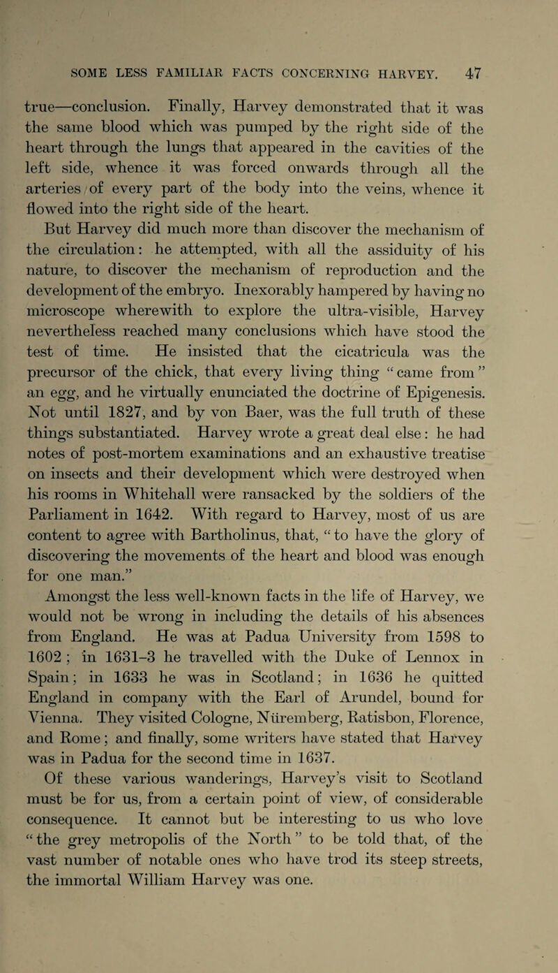 true—conclusion. Finally, Harvey demonstrated that it was the same blood which was pumped by the right side of the heart through the lungs that appeared in the cavities of the left side, whence it was forced onwards through all the arteries of every part of the body into the veins, whence it flowed into the right side of the heart. But Harvey did much more than discover the mechanism of the circulation: he attempted, with all the assiduity of his nature, to discover the mechanism of reproduction and the development of the embryo. Inexorably hampered by having no microscope wherewith to explore the ultra-visible, Harvey nevertheless reached many conclusions which have stood the test of time. He insisted that the cicatricula was the precursor of the chick, that every living thing “ came from ” an egg, and he virtually enunciated the doctrine of Epigenesis. Not until 1827, and by von Baer, was the full truth of these things substantiated. Harvey wrote a great deal else: he had notes of post-mortem examinations and an exhaustive treatise on insects and their development which were destroyed when his rooms in Whitehall were ransacked by the soldiers of the Parliament in 1642. With regard to Harvey, most of us are content to agree with Bartholinus, that, “ to have the glory of discovering the movements of the heart and blood was enough for one man.” Amongst the less well-known facts in the life of Harvey, we would not be wrong in including the details of his absences from England. He was at Padua University from 1598 to 1602 ; in 1631-3 he travelled with the Duke of Lennox in Spain; in 1633 he was in Scotland; in 1636 he quitted England in company with the Earl of Arundel, bound for Vienna. They visited Cologne, Nuremberg, Ratisbon, Florence, and Rome; and finally, some writers have stated that Harvey was in Padua for the second time in 1637. Of these various wanderings, Harvey’s visit to Scotland must be for us, from a certain point of view, of considerable consequence. It cannot but be interesting to us who love “ the grey metropolis of the North ” to be told that, of the vast number of notable ones who have trod its steep streets, the immortal William Harvey was one.