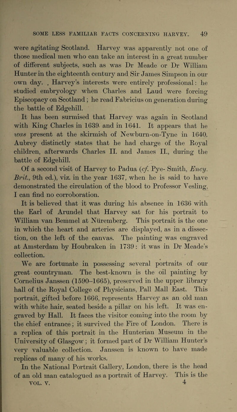 were agitating Scotland. Harvey was apparently not one of those medical men who can take an interest in a great number of different subjects, such as was Dr Meade or Dr William Hunter in the eighteenth century and Sir James Simpson in our own day. , Harvey’s interests were entirely professional: he studied embryology when Charles and Laud were forcing Episcopacy on Scotland; he read Fabricius on generation during the battle of Edgehill. It has been surmised that Harvey was again in Scotland with King Charles in 1639 and in 1641. It appears that he ivas present at the skirmish of Newburn-on-Tyne in 1640. Aubrey distinctly states that he had charge of the Royal children, afterwards Charles II. and James II., during the battle of Edgehill. Of a second visit of Harvey to Padua (cf. Pye- Smith, Ency. Brit., 9th ed.), viz. in the year 1637, when he is said to have demonstrated the circulation of the blood to Professor Yesling, I can find no corroboration. It is believed that it was during his absence in 1636 with the Earl of Arundel that Harvey sat for his portrait to William van Bemmel at Nuremberg. This portrait is the one in which the heart and arteries are displayed, as in a dissec¬ tion, on the left of the canvas. The painting was engraved at Amsterdam by Houbraken in 1739: it was in Dr Meade’s collection. We are fortunate in possessing several portraits of our great countryman. The best-known is the oil painting by Cornelius Janssen (1590-1665), preserved in the upper library hall of the Royal College of Physicians, Pall Mall East. This portrait, gifted before 1666, represents Harvey as an old man with white hair, seated beside a pillar on his left. It was en¬ graved by Hall. It faces the visitor coming into the room by the chief entrance; it survived the Fire of London. There is a replica of this portrait in the Hunterian Museum in the University of Glasgow; it formed part of Dr William Hunter’s very valuable collection. Janssen is known to have made replicas of many of his works. In the National Portrait Gallery, London, there is the head of an old man catalogued as a portrait of Harvey. This is the vol. v. 4
