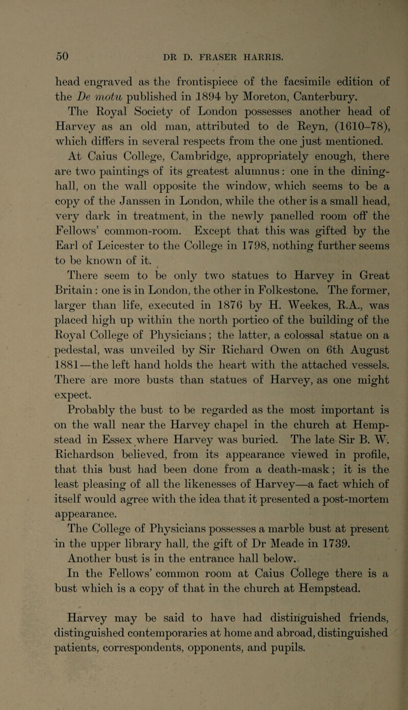 head engraved as the frontispiece of the facsimile edition of the De motu published in 1894 by Moreton, Canterbury. The Royal Society of London possesses another head of Harvey as an old man, attributed to de Reyn, (1610-78), which differs in several respects from the one just mentioned. At Caius College, Cambridge, appropriately enough, there are two paintings of its greatest alumnus: one in the dining- hall, on the wall opposite the window, which seems to be a copy of the Janssen in London, while the other is a small head, very dark in treatment, in the newly panelled room off the Fellows’ common-room. Except that this was gifted by the Earl of Leicester to the College in 17 98, nothing further seems to be known of it. i There seem to be only two statues to Harvey in Great Britain : one is in London, the other in Folkestone. The former, larger than life, executed in 1876 by H. Weekes, R.A., was placed high up within the north portico of the building of the Royal College of Physicians; the latter, a colossal statue on a pedestal, was unveiled by Sir Richard Owen on 6th August 1881-—the left hand holds the heart with the attached vessels. There are more busts than statues of Harvey, as one might expect. Probably the bust to be regarded as the most important is on the wall near the Harvey chapel in the church at Hemp¬ stead in Essex where Harvey was buried. The late Sir B. W. Richardson believed, from its appearance viewed in profile, that this bust had been done from a death-mask; it is the least pleasing of all the likenesses of Harvey—a fact which of itself would agree with the idea that it presented a post-mortem appearance. The College of Physicians possesses a marble bust at present in the upper library hall, the gift of Dr Meade in 1739. Another bust is in the entrance hall below. In the Fellows’ common room at Caius College there is a bust which is a copy of that in the church at Hempstead. Harvey may be said to have had distinguished friends, distinguished contemporaries at home and abroad, distinguished patients, correspondents, opponents, and pupils.