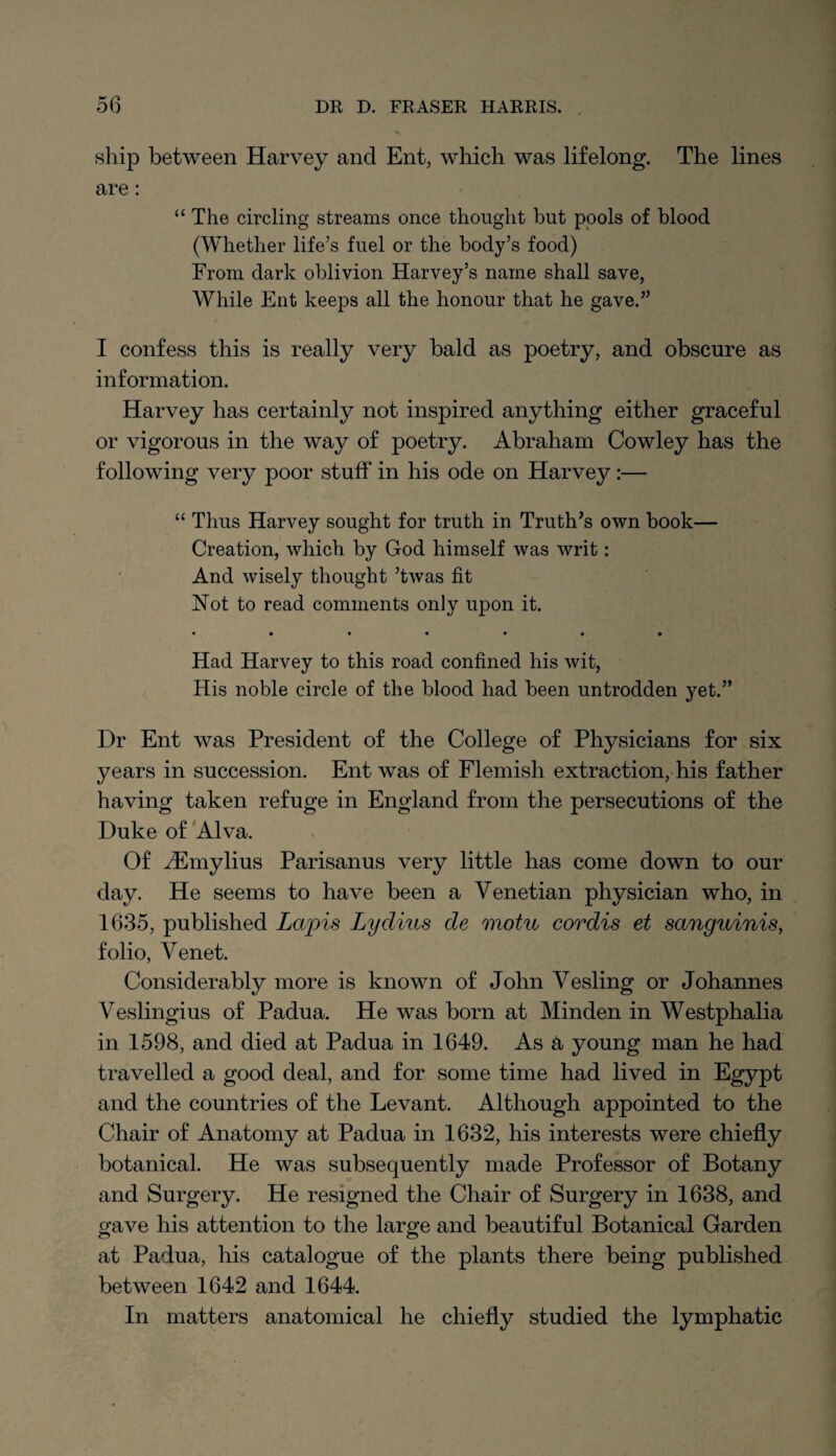 ship between Harvey and Ent, which was lifelong. The lines are : “The circling streams once thought but pools of blood (Whether life’s fuel or the body’s food) From dark oblivion Harvey’s name shall save, While Ent keeps all the honour that he gave.” I confess this is really very bald as poetry, and obscure as information. Harvey has certainly not inspired anything either graceful or vigorous in the way of poetry. Abraham Cowley has the following very poor stuff in his ode on Harvey :— “ Thus Harvey sought for truth in Truth’s own book— Creation, which by God himself was writ: And wisely thought ’twas fit Not to read comments only upon it. ♦ •••••• Had Harvey to this road confined his wit, His noble circle of the blood had been untrodden yet.” Dr Ent was President of the College of Physicians for six years in succession. Ent was of Flemish extraction, his father having taken refuge in England from the persecutions of the Duke of Alva. Of iEmylius Parisanus very little has come down to our day. He seems to have been a Venetian physician who, in 1635, published Lapis Lydius de motu cordis et sanguinis, folio, Venet. Considerably more is known of John Vesling or Johannes Veslingius of Padua. He was born at Minden in Westphalia in 1598, and died at Padua in 1649. As a young man he had travelled a good deal, and for some time had lived in Egypt and the countries of the Levant. Although appointed to the Chair of Anatomy at Padua in 1632, his interests were chiefly botanical. He was subsequently made Professor of Botany and Surgery. He resigned the Chair of Surgery in 1638, and gave his attention to the large and beautiful Botanical Garden at Padua, his catalogue of the plants there being published between 1642 and 1644. In matters anatomical he chiefly studied the lymphatic