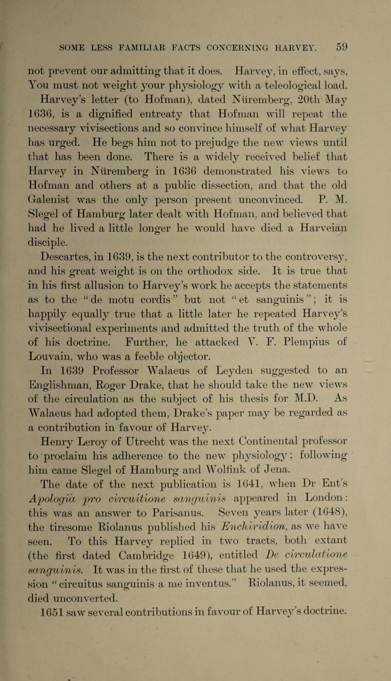 not prevent our admitting that it does. Harvey, in effect, says, You must not weight your physiology with a teleological load. Harvey’s letter (to Hof man), dated Nuremberg, 20th May 1636, is a dignified entreaty that Hof man will repeat the necessary vivisections and so convince himself of what Harvey has urged. He begs him not to prejudge the new views until that has been done. There is a widely received belief that Harvey in Nuremberg in 1636 demonstrated his views to Hofman and others at a public dissection, and that the old Galenist was the only person present unconvinced. P. M. Siegel of Hamburg later dealt with Hofman, and believed that had he lived a little longer he would have died a Harveian disciple. Descartes, in 1639, is the next contributor to the controversy, and his great weight is on the orthodox side. It is true that in his first allusion to Harvey’s work he accepts the statements as to the “ cle motu cordis ” but not “ et sanguinis ”; it is happily equally true that a little later he repeated Harvey’s vivisectional experiments and admitted the truth of the whole of his doctrine. Further, he attacked V. F. Plempius of Louvain, who was a feeble objector. In 1639 Professor Walaeus of Leyden suggested to an Englishman, Roger Drake, that he should take the new views of the circulation as the subject of his thesis for M.D. As Walaeus had adopted them, Drake’s paper may be regarded as a contribution in favour of Harvey. Henry Leroy of Utrecht was the next Continental professor to proclaim his adherence to the new physiology; following him came Siegel of Hamburg and Wolfink of Jena. The date of the next publication is 1641, when Dr Ent’s Apologia pro circuitione sanguinis appeared in London: this was an answer to Parisanus. Seven years later (1648), the tiresome Riolanus published his Enchiridion, as we have seen. To this Harvey replied in two tracts, both extant (the first dated Cambridge 1649), entitled De circulations sanguinis. It was in the first of these that he used the expres¬ sion “circuitus sanguinis a me inventus.” Riolanus, it seemed, died unconverted. 1651 saw several contributions in favour of Harvey’s doctrine.