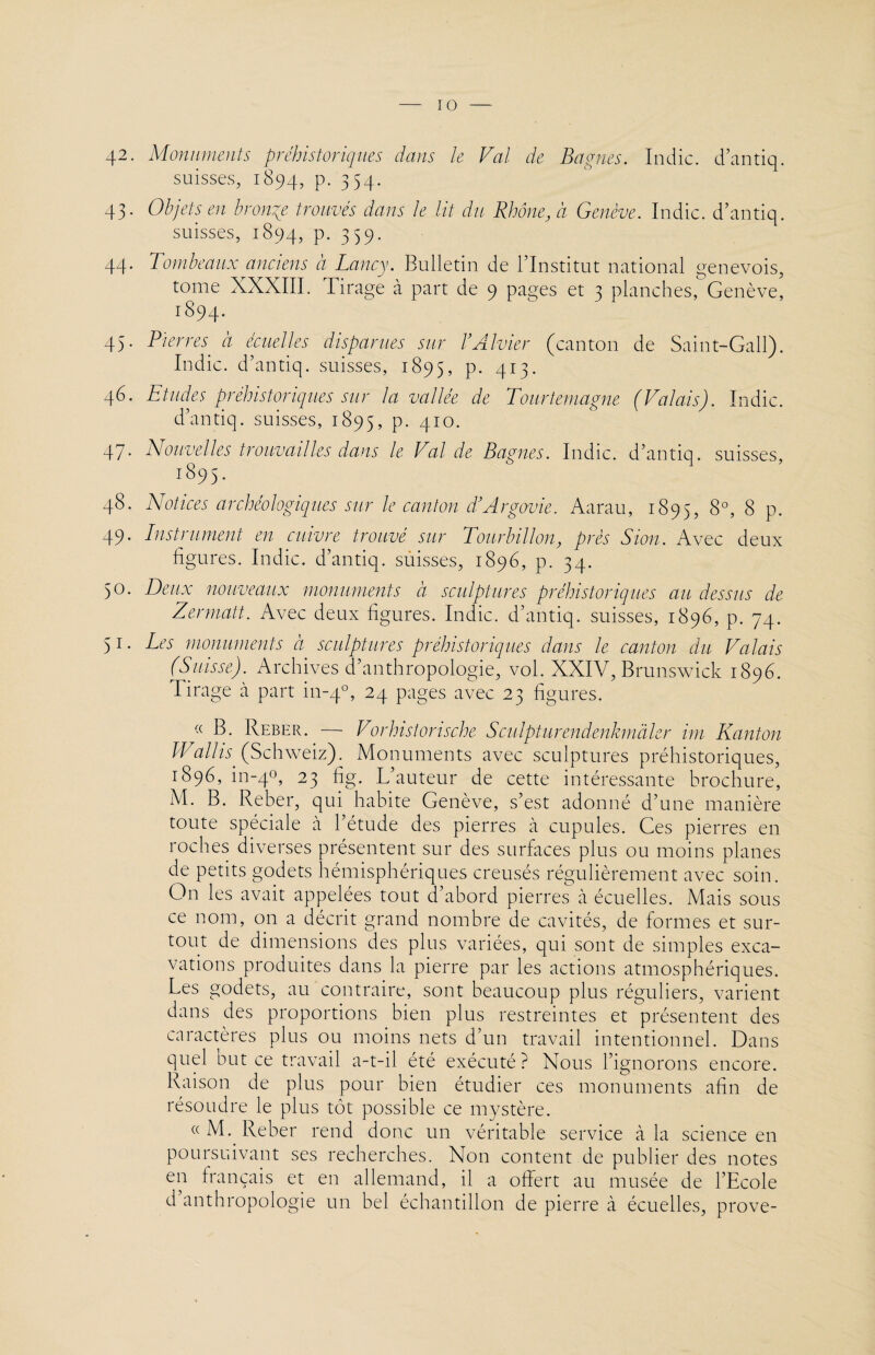 42. Monuments préhistoriques dans le Val de Bagnes. Indic. d’antiq. suisses, 1894, P- 3 54* 43. Objets en bronze trouvés dans le lit du Rhône, à Genève. Indic. d’antiq. suisses, 1894, p. 359. 44. Tombeaux anciens à Lancy. Bulletin de l’Institut national genevois, tome XXXIII. Tirage à part de 9 pages et 3 planches, Genève, 1894. 45. Pierres à écuelles disparues sur VA hier (canton de Saint-Gall). Indic. d’antiq. suisses, 1895, P- 413* 46. Etudes préhistoriques sur la vallée de Tourtemagne (Valais). Indic. d’antiq. suisses, 1895, P- 410- 47- Nouvelles trouvailles dans le Val de Bagnes. Indic. d’antiq. suisses, 1895. 48. Notices archéologiques sur le canton d’Argovie. Aarau, 1895, 8°, 8 p. 49. Instrument en cuivre trouvé sur Tourbillon, près S ion. Avec deux figures. Indic. d’antiq. suisses, 1896, p. 34. 50. Deux nouveaux monuments à sculptures préhistoriques au dessus de Zermatt. Avec deux figures. Indic. d’antiq. suisses, 1896, p. 74. 51. Les monuments d sculptures préhistoriques dans le canton du Valais (Suisse). Archives d’anthropologie, vol. XXIV, Brunswick 1896. lirage à part in-40, 24 pages avec 23 figures. « B. Reber. — Vorhistorische Sculpturendenkmàler im Kanton Wallis (Schweiz). Monuments avec sculptures préhistoriques, 1896. in-40, 23 %• L’auteur de cette intéressante brochure, M. B. Reber, qui habite Genève, s’est adonné d’une manière toute spéciale à l’étude des pierres à cupules. Ces pierres en roches diverses présentent sur des surfaces plus ou moins planes de petits godets hémisphériques creusés régulièrement avec soin. On les avait appelées tout d’abord pierres à écuelles. Mais sous ce nom, on a décrit grand nombre de cavités, de formes et sur¬ tout de dimensions des plus variées, qui sont de simples exca¬ vations produites dans la pierre par les actions atmosphériques. Les godets, au contraire, sont beaucoup plus réguliers, varient dans des proportions bien plus restreintes et présentent des caractères plus ou moins nets d’un travail intentionnel. Dans quel but ce travail a-t-il été exécuté? Nous l’ignorons encore. Raison de plus pour bien étudier ces monuments afin de résoudre le plus tôt possible ce mystère. «M. Reber rend donc un véritable service à la science en poursuivant ses recherches. Non content de publier des notes en français et en allemand, il a offert au musée de l’Ecole d anthropologie un bel échantillon de pierre à écuelles, prove-