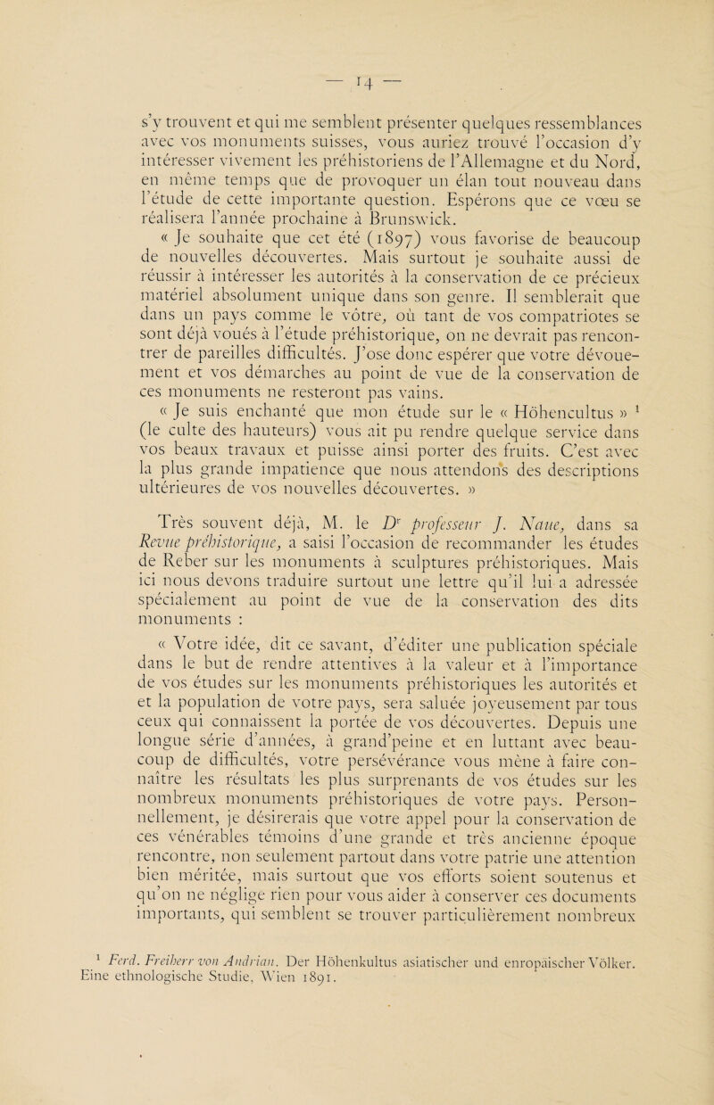 H “ s’y trouvent et qui me semblent présenter quelques ressemblances avec vos monuments suisses, vous auriez trouvé l’occasion d’y intéresser vivement les préhistoriens de l’Allemagne et du Nord, en même temps que de provoquer un élan tout nouveau dans l’étude de cette importante question. Espérons que ce vœu se réalisera l’année prochaine à Brunswick. « Je souhaite que cet été (1897) vous favorise de beaucoup de nouvelles découvertes. Mais surtout je souhaite aussi de réussir à intéresser les autorités à la conservation de ce précieux matériel absolument unique dans son genre. Il semblerait que dans un pays comme le vôtre, où tant de vos compatriotes se sont déjà voués à l’étude préhistorique, on ne devrait pas rencon¬ trer de pareilles difficultés. J’ose donc espérer que votre dévoue¬ ment et vos démarches au point de vue de la conservation de ces monuments 11e resteront pas vains. « Je suis enchanté que mon étude sur le « Hôhencultus » 1 (le culte des hauteurs) vous ait pu rendre quelque service dans vos beaux travaux et puisse ainsi porter des fruits. C’est avec la plus grande impatience que nous attendons des descriptions ultérieures de vos nouvelles découvertes. » Très souvent déjà, M. le Dr professeur J. Ncine, dans sa Revue préhistorique., a saisi l’occasion de recommander les études de Reber sur les monuments à sculptures préhistoriques. Mais ici nous devons traduire surtout une lettre qu’il lui a adressée spécialement au point de vue de la conservation des dits monuments : « Votre idée, dit ce savant, d’éditer une publication spéciale dans le but de rendre attentives à la valeur et à l’importance de vos études sur les monuments préhistoriques les autorités et et la population de votre pays, sera saluée joyeusement par tous ceux qui connaissent la portée de vos découvertes. Depuis une longue série d’années, à grand’peine et en luttant avec beau¬ coup de difficultés, votre persévérance vous mène à faire con¬ naître les résultats les plus surprenants de vos études sur les nombreux monuments préhistoriques de votre pays. Person¬ nellement, je désirerais que votre appel pour la conservation de ces vénérables témoins d’une grande et très ancienne époque rencontre, non seulement partout dans votre patrie une attention bien méritée, mais surtout que vos efforts soient soutenus et qu’on ne néglige rien pour vous aider à conserver ces documents importants, qui semblent se trouver particulièrement nombreux 1 Ferâ. Freiherr von Andrian. Der Hôhenkultus asiatischer und enropàischer Vôlker. Eine ethnologische Studie, Wien 1891.