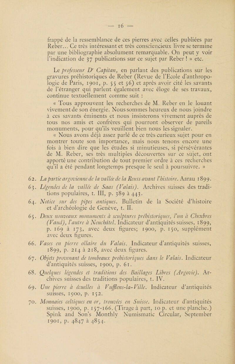 frappé de la ressemblance de ces pierres avec celles publiées par Reber... Ce très intéressant et très consciencieux livre se termine par une bibliographie absolument remarquable. On peut y voir l’indication de 37 publications sur ce sujet par Reber ! » etc. Le professeur Dr Capitan, en parlant des publications sur les gravures préhistoriques de Reber (Revue de l’Ecole d’anthropo¬ logie de Paris, 1901, p. 55 et 56) et après avoir cité les savants de l’étranger qui parlent également avec éloge de ses travaux, continue textuellement comme suit : « Tous approuvent les recherches de M. Reber en le louant vivement de son énergie. Nous sommes heureux de nous joindre à ces savants éminents et nous insisterons vivement auprès de tous nos amis et confrères qui pourront observer de pareils monuments, pour q-u’ils veuillent bien nous les signaler. « Nous avons déjà assez parlé de ce très curieux sujet pour en montrer toute son importance, mais nous tenons encore une fois à bien dire que les études si minutieuses, si pérsévérantes de M. Reber, ses très multiples découvertes sur ce sujet, ont apporté une contribution de tout premier ordre à ces recherches qu’il a été pendant longtemps presque le seul a poursuivre. » 62. La partie argovienne de la vallée de la Reuss avant Vhistoire. Aarau 1899. 63. Légendes de la vallée de Saas (Valais). Archives suisses des tradi¬ tions populaires, t. III, p. 389 à 443. 64. Notice sur des pipes antiques. Bulletin de la Société d’histoire et d’archéologie de Genève, t. II. 65. Deux nouveaux monuments a sculptures préhistoriques, J’un à Chexbres (Vaud), l’autre à Neuchâtel. Indicateur d’antiquités suisses, 1899, p. 169 à 173, avec deux figures; 1900, p. 150, supplément avec deux figures. 66. Vases en pierre ollaire du Valais. Indicateur d’antiquités suisses, 1899, p. 214 à 218, avec deux figures. 67. Objets provenant de tombeaux préhistoriques dans le Valais. Indicateur d’antiquités suisses, 1900, p. 61. 68. Quelques légendes et traditions des Raillages Libres (Argovie). Ar¬ chives suisses des traditions populaires, t. IV. 69. Une pierre à écuelles à Vufflens-la-Ville. Indicateur d’antiquités suisses, 1900, p. 152. 70. Monnaies celtiques en or, trouvées en Suisse. Indicateur d’antiquités suisses, 1900, p. 157-166. (Tirage a part, 10 p. et une planche.) Spink and Son’s Monthly Numismatic Circulai', September 1901, p. 4847 a 4854.