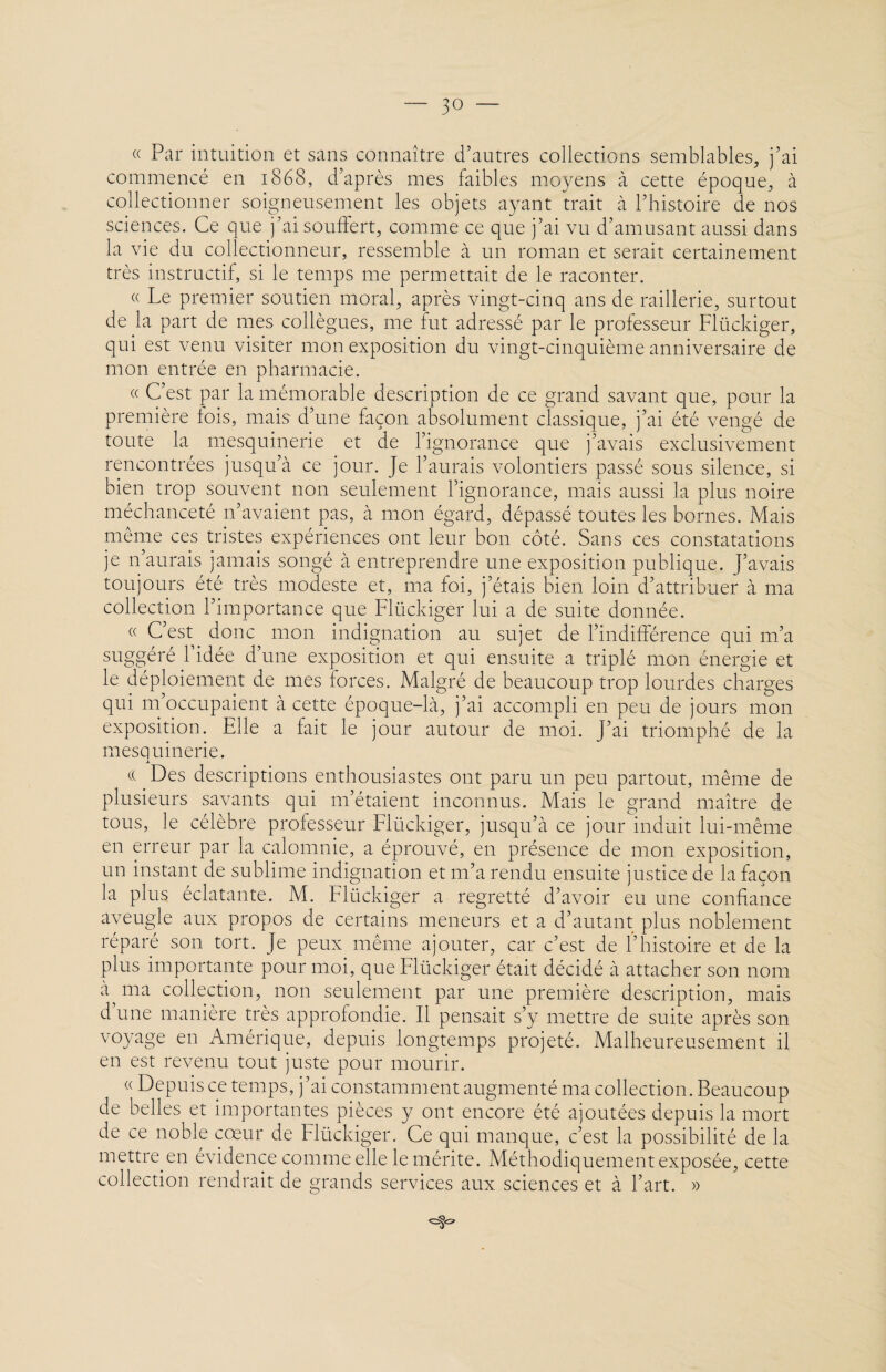 « Par intuition et sans connaître d’autres collections semblables, j’ai commencé en 1868, d’après mes faibles moyens à cette époque, à collectionner soigneusement les objets ayant trait à l’histoire de nos sciences. Ce que j’ai souffert, comme ce que j’ai vu d’amusant aussi dans la vie du collectionneur, ressemble à un roman et serait certainement très instructif, si le temps me permettait de le raconter. « Le premier soutien moral, après vingt-cinq ans de raillerie, surtout de la part de mes collègues, me fut adressé par le professeur Flückiger, qui est venu visiter mon exposition du vingt-cinquième anniversaire de mon entrée en pharmacie. « C’est par la mémorable description de ce grand savant que, pour la première fois, mais- d’une façon absolument classique, j’ai été vengé de toute la mesquinerie et de l’ignorance que j’avais exclusivement rencontrées jusqu’à ce jour. Je l’aurais volontiers passé sous silence, si bien trop souvent non seulement l’ignorance, mais aussi la plus noire méchanceté n’avaient pas, à mon égard, dépassé toutes les bornes. Mais même ces tristes expériences ont leur bon côté. Sans ces constatations je n’aurais jamais songé à entreprendre une exposition publique. J’avais toujours été très modeste et, ma foi, j’étais bien loin d’attribuer à ma collection l’importance que Flückiger lui a de suite donnée. « C’est donc mon indignation au sujet de l’indifférence qui m’a suggéré l’idée d’une exposition et qui ensuite a triplé mon énergie et le déploiement de mes forces. Malgré de beaucoup trop lourdes charges qui m’occupaient à cette époque-là, j’ai accompli en peu de jours mon exposition. Elle a fait le jour autour de moi. J’ai triomphé de la mesquinerie. j._ c( Des descriptions enthousiastes ont paru un peu partout, même de plusieurs savants qui m’étaient inconnus. Mais le grand maître de tous, le célèbre professeur Flückiger, jusqu’à ce jour induit lui-même en erreur par la calomnie, a éprouvé, en présence de mon exposition, un instant de sublime indignation et m’a rendu ensuite justice de la façon la plus éclatante. M. Flückiger a regretté d’avoir eu une confiance aveugle aux propos de certains meneurs et a d’autant plus noblement réparé son tort. Je peux même ajouter, car c’est de l’histoire et de la plus importante pour moi, que Flückiger était décidé à attacher son nom à ma collection, non seulement par une première description, mais d une manière très approfondie. Il pensait s’y mettre de suite après son voyage en Amérique, depuis longtemps projeté. Malheureusement il en est revenu tout juste pour mourir. « Depuis ce temps, j’ai constamment augmenté ma collection. Beaucoup de belles et importantes pièces y ont encore été ajoutées depuis la mort de ce noble cœur de Flückiger. Ce qui manque, c’est la possibilité de la mettre en évidence comme elle le mérite. Méthodiquement exposée, cette collection rendrait de grands services aux sciences et à l’art. »