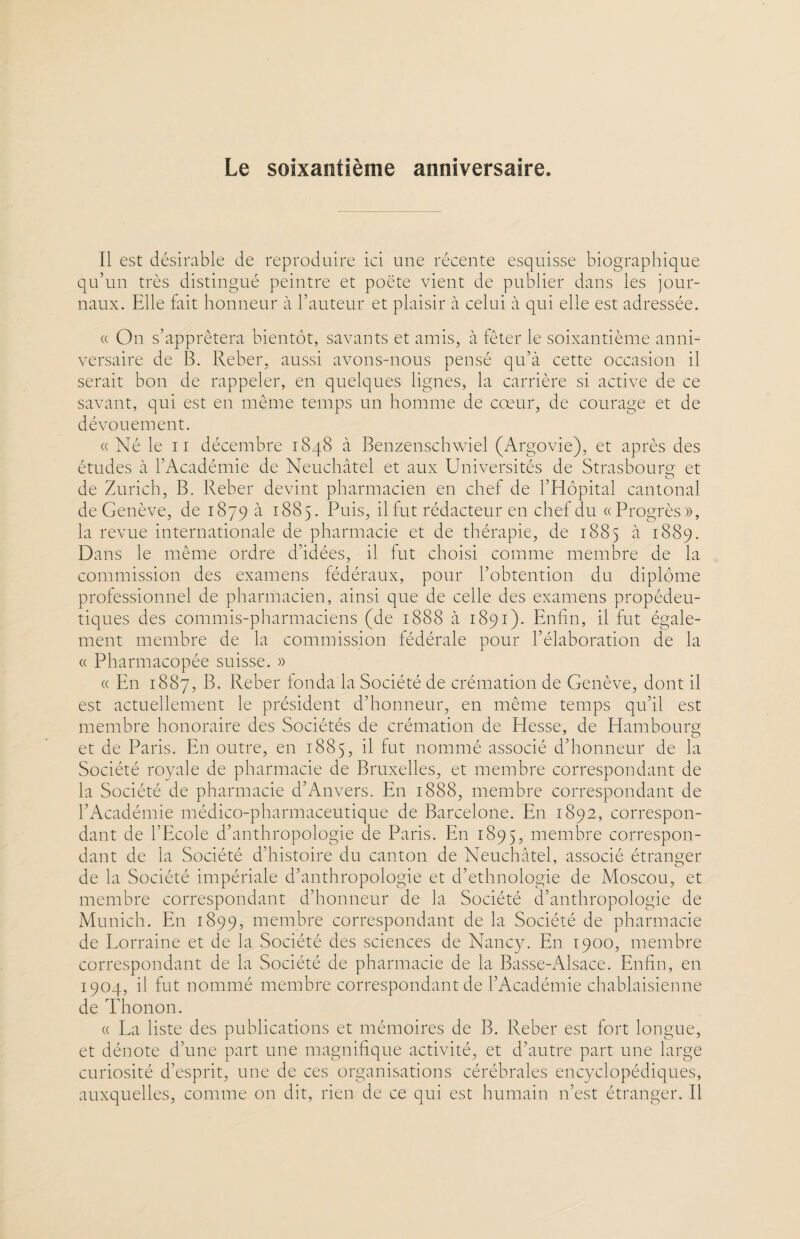 Le soixantième anniversaire. Il est désirable de reproduire ici une récente esquisse biographique qu’un très distingué peintre et poète vient de publier dans les jour¬ naux. Elle fait honneur à l’auteur et plaisir à celui à qui elle est adressée. « On s’apprêtera bientôt, savants et amis, à fêter le soixantième anni¬ versaire de B. Reber, aussi avons-nous pensé qu’à cette occasion il serait bon de rappeler, en quelques lignes, la carrière si active de ce savant, qui est en même temps un homme de cœur, de courage et de dévouement. «Né le il décembre 1848 à Benzenschwiel (Argovie), et après des études à l’Académie de Neuchâtel et aux Universités de Strasbourg et de Zurich, B. Reber devint pharmacien en chef de l’Hôpital cantonal de Genève, de 1879 à 1885. Puis, il fut rédacteur en chef du «Progrès», la revue internationale de pharmacie et de thérapie, de 1885 à 1889. Dans le même ordre d’idées, il fut choisi comme membre de la commission des examens fédéraux, pour l’obtention du diplôme professionnel de pharmacien, ainsi que de celle des examens propédeu- tiques des commis-pharmaciens (de 1888 à 1891). Enfin, il fut égale¬ ment membre de la commission fédérale pour l’élaboration de la « Pharmacopée suisse. » « En 1887, B. Reber fonda la Société de crémation de Genève, dont il est actuellement le président d’honneur, en même temps qu’il est membre honoraire des Sociétés de crémation de Hesse, de Hambourg et de Paris. En outre, en 1885, il fut nommé associé d’honneur de la Société royale de pharmacie de Bruxelles, et membre correspondant de la Société de pharmacie d’Anvers. En 1888, membre correspondant de l’Académie médico-pharmaceutique de Barcelone. En 1892, correspon¬ dant de l’Ecole d’anthropologie de Paris. En 1895, membre correspon¬ dant de la Société d’histoire du canton de Neuchâtel, associé étranger de la Société impériale d’anthropologie et d’ethnologie de Moscou, et membre correspondant d’honneur de la Société d’anthropologie de Munich. En 1899, membre correspondant de la Société de pharmacie de Lorraine et de la Société des sciences de Nancy. En 1900, membre correspondant de la Société de pharmacie de la Basse-Alsace. Enfin, en 1904, il fut nommé membre correspondant de l’Académie chablaisienne de Thonon. « La liste des publications et mémoires de B. Reber est fort longue, et dénote d’une part une magnifique activité, et d’autre part une large curiosité d’esprit, une de ces organisations cérébrales encyclopédiques, auxquelles, comme on dit, rien de ce qui est humain n’est étranger. Il