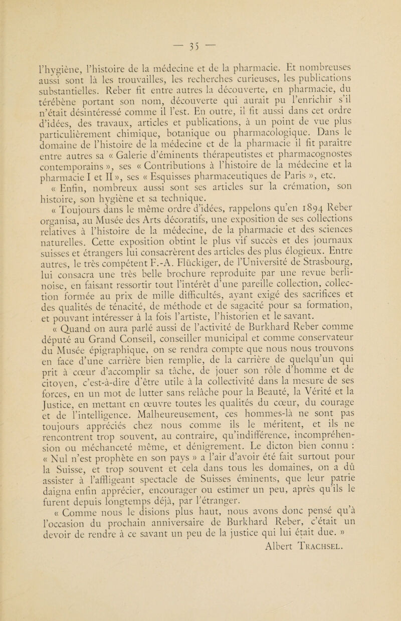 l’hygiène, l’histoire de la medecine et de la pharmacie. Et nombreuses aussi sont là les trouvailles, les recherches curieuses, les publications substantielles. Reber fit entre autres la découverte, en pharmacie, du térébène portant son nom, découverte qui aurait pu l’enrichir s’il n’était désintéressé comme il l’est. En outre, il fit aussi dans cet ordre d’idées, des travaux, articles et publications, à un point de vue plus particulièrement chimique, botanique ou pharmacologique. Dans le domaine de l’histoire de la médecine et de la pharmacie il fit paraître entre autres sa « Galerie d’éminents thérapeutistes et pharmacognostes contemporains», ses «Contributions à l’histoire de la médecine et la pharmacie I et II», ses « Esquisses pharmaceutiques de Paris », etc. « Enfin, nombreux aussi sont ses articles sur la crémation, son histoire, son hygiène et sa technique. « Toujours dans le même ordre d’idées, rappelons qu’en 1894 Reber organisa, au Musée ues Arts décoratifs, une exposition de ses collections relatives à l’histoire de la médecine, de la pharmacie et des sciences naturelles. Cette exposition obtint le plus vif succès et des journaux suisses et étrangers lui consacrèrent des articles des plus élogieux. Entre autres, le très compétent F.-A. Flückiger, de l’Université de Strasbourg, lui consacra une très belle brochure reproduite par une revue berli¬ noise, en faisant ressortir tout l’intérêt d’une pareille collection, collec¬ tion formée au prix de mille difficultés, ayant exigé des sacrifices et des qualités de ténacité, de méthode et de sagacité pour sa formation, et pouvant intéresser à la fois l’artiste, l’historien et le savant. « Quand on aura parlé aussi de l’activité de Burkhard Reber comme député au Grand Conseil, conseiller municipal et comme conservateur du Musée épigraphique, on se rendra compte que nous nous trouvons en face d’une carrière bien remplie, de la carrière de quelqu’un qui prit à cœur d’accomplir sa tache, de jouer son rôle d’homme et de citoyen, c’est-à-dire d’être utile à la collectivité dans la mesure de ses forces, en un mot de lutter sans relâche pour la Beauté, la Vérité et la Justice, en mettant en œuvre toutes les qualités du cœur, du courage et de l’intelligence. Malheureusement, ces hommes-là ne sont pas toujours appréciés chez nous comme ils le méritent, et ils ne rencontrent trop souvent, au contraire, qu indifférence, incompréhen¬ sion ou méchanceté même, et dénigrement. Le dicton bien connu : « Nul n’est prophète en son pays » a l’air d’avoir été fait surtout pour la Suisse, et trop souvent et cela dans tous les domaines, on a dû assister à l’affligeant spectacle de Suisses éminents, que leur patrie daigna enfin apprécier, encourager ou estimer un peu, après qu’ils le furent depuis longtemps déjà, par l’étranger. « Comme nous le disions plus haut, nous avons donc pensé qu’à l’occasion du prochain anniversaire de Burkhard Reber, c’était un devoir de rendre à ce savant un peu de la justice qui lui était due. » Albert Trachsel.