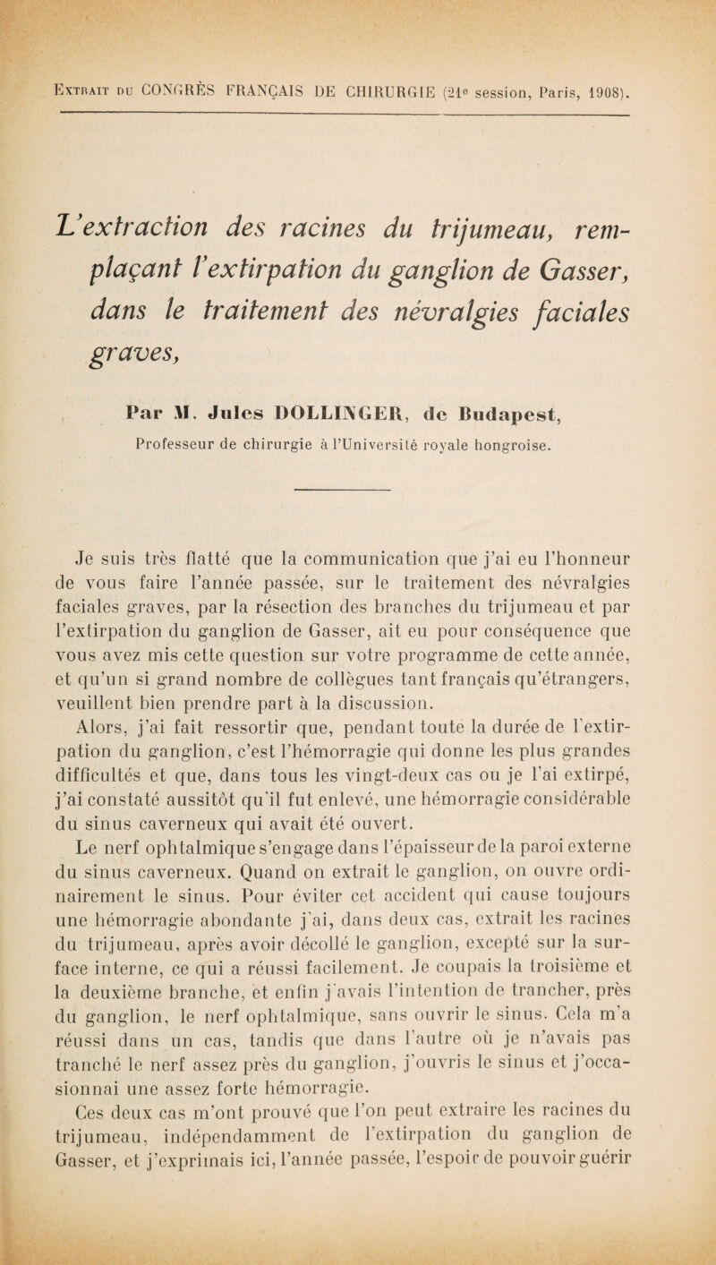 Extrait du CONGRÈS FRANÇAIS DE CHIRURGIE (216 session, Paris, 1908). Uextracbon des racines du trijumeau, rem¬ plaçant l’extirpation du ganglion de Gasser, dans le traitement graves, Par M. Jules DOLLINGER, de Budapest, Professeur de chirurgie à l’Université royale hongroise. Je suis très flatté que la communication que j’ai eu l’honneur de vous faire l’année passée, sur le traitement des névralgies faciales graves, par la résection des branches du trijumeau et par l’extirpation du ganglion de Gasser, ait eu pour conséquence que vous avez mis cette question sur votre programme de cette année, et qu’un si grand nombre de collègues tant français qu’étrangers, veuillent bien prendre part à la discussion. Alors, j’ai fait ressortir que, pendant toute la durée de l’extir¬ pation du ganglion, c’est l’hémorragie qui donne les plus grandes difficultés et que, dans tous les vingt-deux cas ou je l’ai extirpé, j’ai constaté aussitôt qu'il fut enlevé, une hémorragie considérable du sinus caverneux qui avait été ouvert. Le nerf ophtalmique s’engage dans l’épaisseur de la paroi externe du sinus caverneux. Quand on extrait le ganglion, on ouvre ordi¬ nairement le sinus. Pour éviter cet accident qui cause toujours une hémorragie abondante j’ai, dans deux cas, extrait les racines du trijumeau, après avoir décollé le ganglion, excepté sur la sur¬ face interne, ce qui a réussi facilement. Je coupais la troisième et la deuxième branche, et enfin j'avais l’intention de trancher, près du ganglion, le nerf ophtalmique, sans ouvrir le sinus. Cela m’a réussi dans un cas, tandis que dans l’autre où je n’avais pas tranché le nerf assez près du ganglion, j’ouvris le sinus et j’occa¬ sionnai une assez forte hémorragie. Ces deux cas m’ont prouvé que l’on peut extraire les racines du trijumeau, indépendamment de l’extirpation du ganglion de Gasser, et j’exprimais ici, l’année passée, l’espoir de pouvoir guérir