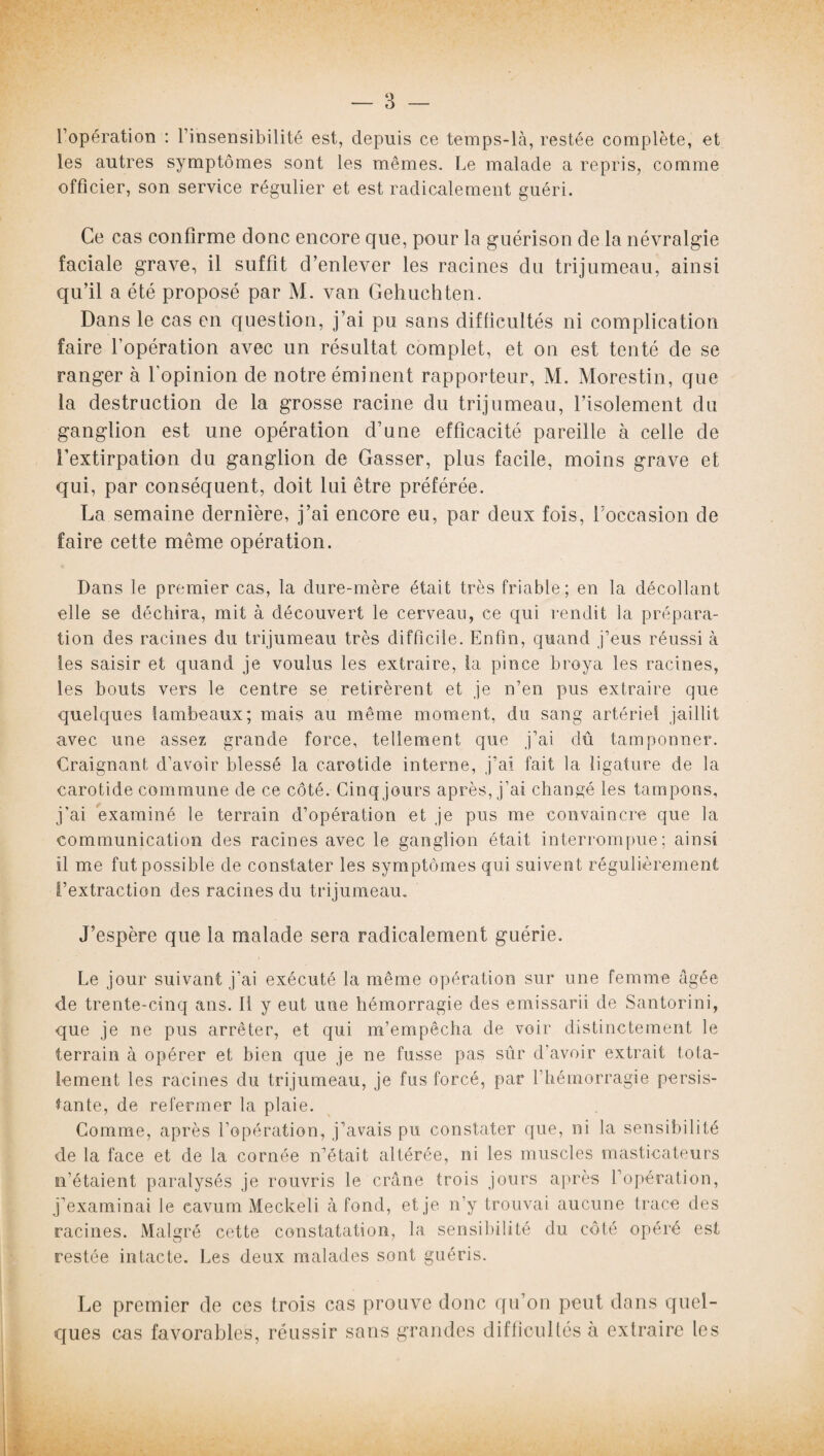 l’opération : l’insensibilité est, depuis ce temps-là, restée complète, et les autres symptômes sont les mêmes. Le malade a repris, comme officier, son service régulier et est radicalement guéri. Ce cas confirme donc encore que, pour la guérison de la névralgie faciale grave, il suffit d’enlever les racines du trijumeau, ainsi qu’il a été proposé par M. van Gehuchten. Dans le cas en question, j’ai pu sans difficultés ni complication faire l’opération avec un résultat complet, et on est tenté de se ranger à l’opinion de notre éminent rapporteur, M. Morestin, que la destruction de la grosse racine du trijumeau, l’isolement du ganglion est une opération d’une efficacité pareille à celle de l’extirpation du ganglion de Gasser, plus facile, moins grave et qui, par conséquent, doit lui être préférée. La semaine dernière, j’ai encore eu, par deux fois, l’occasion de faire cette même opération. Dans le premier cas, la dure-mère était très friable; en la décollant elle se déchira, mit à découvert le cerveau, ce qui rendit la prépara¬ tion des racines du trijumeau très difficile. Enfin, quand j’eus réussi à les saisir et quand je voulus les extraire, la pince broya les racines, les bouts vers le centre se retirèrent et je n’en pus extraire que quelques lambeaux; mais au même moment, du sang artériel jaillit avec une assez grande force, tellement que j’ai dû tamponner. Craignant d’avoir blessé la carotide interne, j’ai fait la ligature de la carotide commune de ce côté. Cinq jours après, j’ai changé les tampons, j’ai examiné le terrain d’opération et je pus me convaincre que la communication des racines avec le ganglion était interrompue; ainsi il me fut possible de constater les symptômes qui suivent régulièrement l’extraction des racines du trijumeau. J’espère que la malade sera radicalement guérie. Le jour suivant j’ai exécuté la même opération sur une femme âgée de trente-cinq ans. Il y eut une hémorragie des emissarii de Santorini, que je ne pus arrêter, et qui m’empêcha de voir distinctement le terrain à opérer et bien que je ne fusse pas sûr d’avoir extrait tota¬ lement les racines du trijumeau, je fus forcé, par l’hémorragie persis¬ tante, de refermer la plaie. Comme, après l’opération, j’avais pu constater que, ni la sensibilité de la face et de la cornée n’était altérée, ni les muscles masticateurs n’étaient paralysés je rouvris le crâne trois jours après l’opération, j’examinai le cavum Meckeli à fond, et je n’y trouvai aucune trace des racines. Malgré cette constatation, la sensibilité du côté opéré est restée intacte. Les deux malades sont guéris. Le premier de ces trois cas prouve doue qu’ou peut dans quel¬ ques cas favorables, réussir sans grandes difticultésà extraire les
