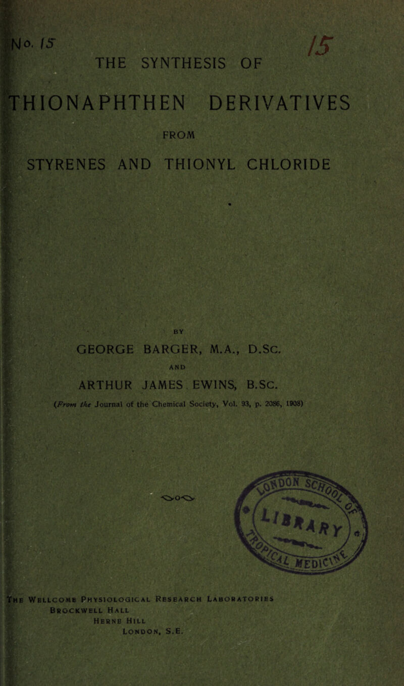 THE SYNTHESIS OF ( .. J THIONAPHTHEN DERIVATIVES FROM STYRENES AND THIONYL CHLORIDE ' ■> 1 •* «, r- • jr -ft: y.s -V ■■■ ’s r . BY L'ft*2.3? - GEORGE BARGER, M.A., D.Sc. AND ARTHUR JAMES EW1NS, B.SC. (From the Journal of the Chemical Society, Vol. 93, p. 2086, 1908) M JM Wmm ■‘OO-'CZy The Wellcome Physiological Research Laboratories Brockwell Hall V Herne Hill London, S.E.