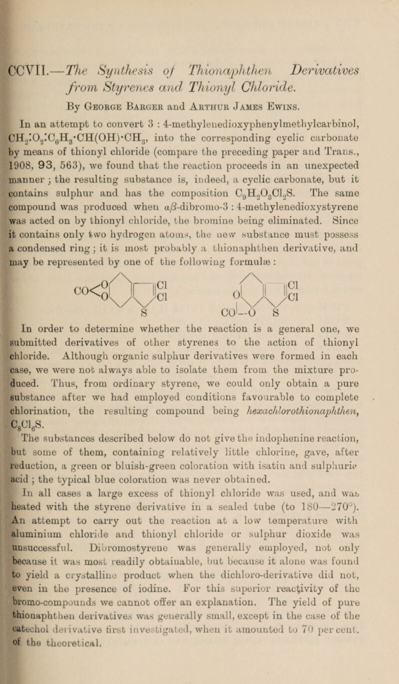 CCVI1.—The Synthesis of Thionaphthen Derivatives from Styrenes and Thionyl Chloride. By George Barger and Arthur James Ewins. In an attempt to convert 3 : 4-metliylenedioxyphenylmethylcarbinol, CH ,!0>,!C6H3*CH(0H)*CH3, into the corresponding cyclic carbonate by means of thionyl chloride (compare the preceding paper and Trans., 1908, 93, 563), we found that the reaction proceeds in an unexpected manner ; the resulting substance is, indeed, a cyclic carbonate, but it contains sulphur and has the composition C9H.208C1.,S. The same compound was produced wheu a/i-dibromo-3 : 4-methylenedioxystyrene was acted on by thionyl chloride, the bromine being eliminated. Since it contains only two hydrogen atoms, the new substance must possess a condensed ring; it is most probably a thionaphthen derivative, and may be represented by one of the following formulae : In order to determine whether the reaction is a general one, we submitted derivatives of other styrenes to the action of thionyl chloride. Although organic sulphur derivatives were formed in each case, we were not always able to isolate them from the mixture pro¬ duced. Thus, from ordinary styrene, we could only obtain a pure substance after we had employed conditions favourable to complete chlorination, the resulting compound being hexachlorothioriaphthen, C8C16S. The substances described below do not give the indoplienine reaction, but some of them, containing relatively little chlorine, gave, after reduction, a green or bluish-green coloration with isatin and sulphuric acid ; the typical blue coloration was never obtained. In all cases a large excess of thionyl chloride was used, and was heated with the styrene derivative in a sealed tube (to 180—270°). An attempt to carry out the reaction at a low temperature with aluminium chloride and thionyl chloride or sulphur dioxide was unsuccessful. Dibromostyreue was generally employed, not only because it was most readily obtainable, but because it alone was found to yield a crystalline product when the dichloro-derivative did not, even in the presence of iodine. For this superior reactivity of the bromo-compounds we cannot offer an explanation. The yield of pure thionaphthen derivatives was generally small, except in the case of the eatechoi derivative first investigated, when it amounted to 70 percent, of the theoretical.