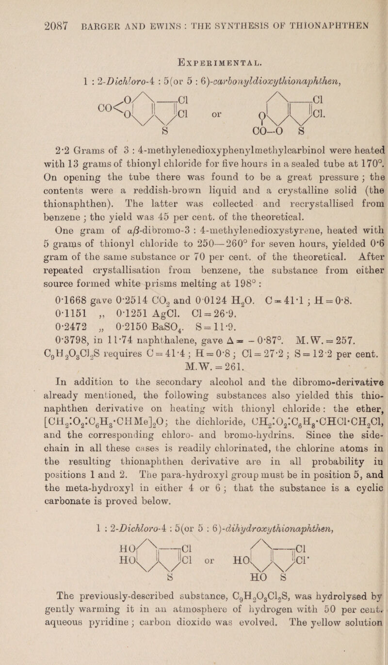 Experimental. 1 : 2-Dichloro-i : 5(or 5 : 6)-carbonyldioxy thionaphthen, or 2*2 Grams of 3 : 4-methylenedioxyphen}4methylcarbiriol were heated with 13 grams of thionyl chloride for five hours in a sealed tube at 170°. On opening the tube there was found to be a great pressure ; the contents were a reddish-brown liquid and a crystalline solid (the thionaphthen). The latter was collected and recrystallised from benzene ; the yield was 45 per cent, of the theoretical. One gram of a/3-dibromo-3 : 4-methylenedioxystyrene, heated with 5 grams of thionyl chloride to 250—260° for seven hours, yielded 0*6 gram of the same substance or 70 per cent, of the theoretical. After repeated crystallisation from benzene, the substance from either source formed white prisms melting at 198° : 0-1668 gave 0*2514 C02 and 0 0124 II20. C-4M ;H = 0*8. 0-1151 „ 0-1251 AgCl. 01 = 26-9. 0-2472 „ 0-2150 BaS04. S=li*9. 0*3798, in 11-74 naphthalene, gave A= -0*87°. M. SV. = 257. C0H3O8C]2S requires 0 = 41-4; H = 0’8; 01=27*2; S=122 percent. M.W. = 261. In addition to the secondary alcohol and the dibromo-derivative already mentioned, the following substances also yielded this thio¬ naphthen derivative on heating with thionyl chloride: the ether, [CH2:02:06H3-CHMe]20; the dichloride, 0H2:02:C6H3*CHC1*CH201, and the corresponding chloro- and bromo-hydrins. Since the side- chain in all these cases is readily chlorinated, the chlorine atoms in the resulting thionaphthen derivative are in all probability iu positions 1 and 2. The para-hydroxyl group must be in position 5, and the meta-hydroxyl in either 4 or 6 ; that the substance is a cyclic carbonate is proved below. 1 : 2-Dichloro-i : 5(or 5 ; 6)-dihydroxy thionaphthen, ho/\—nCi A,'—ncl HOl^l^Cl or HCh^y^CT S HO S The previously-described substance, C9H203C12S, was hydrolysed by gently warming it in an atmosphere of hydrogen with 50 per cent, aqueous pyridine ; carbon dioxide was evolved. The yellow solution co< o/\