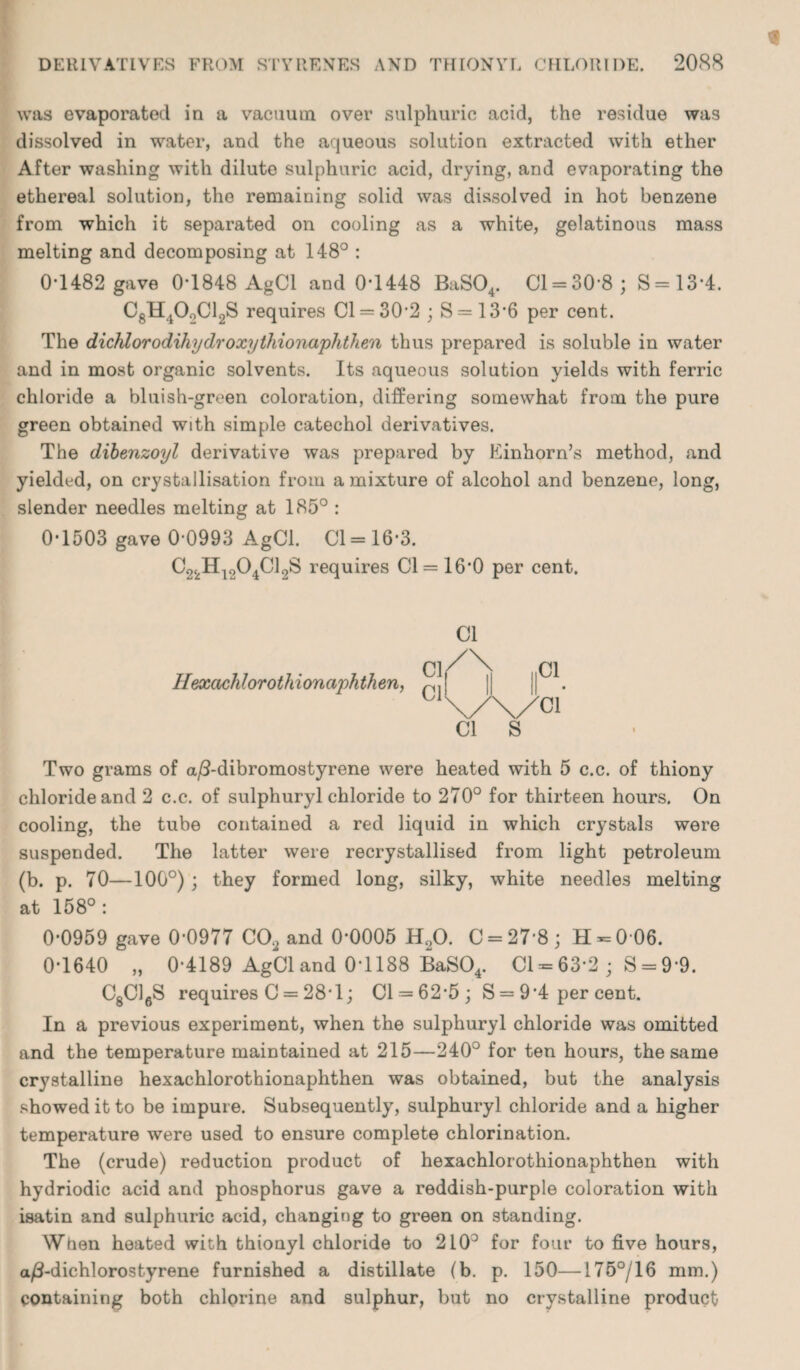 was evaporated in a vacuum over sulphuric acid, the residue was dissolved in water, and the aqueous solution extracted with ether After washing with dilute sulphuric acid, drying, and evaporating the ethereal solution, the remaining solid was dissolved in hot benzene from which it separated on cooling as a white, gelatinous mass melting and decomposing at 148° : 0*1482 gave 0*1848 AgCl and 0*1448 BaS04. 01 = 30*8; S=13*4. C8H40oCl2S requires 01 = 30*2 ; S = 13*6 per cent. The dichlorodihydroxythionaphthen thus prepared is soluble in water and in most organic solvents. Its aqueous solution yields with ferric chloride a bluish-green coloration, differing somewhat from the pure green obtained with simple catechol derivatives. The dibenzoyl derivative was prepared by Einhorn’s method, and yielded, on crystallisation from a mixture of alcohol and benzene, long, slender needles melting at 185° : 0*1503 gave 0*0993 AgCl. Cl =16*3. C22Hi204C12S requires Cl = 16*0 per cent. Hexachlorothi on aphthen, Cl Two grams of a/3-dibromostyrene were heated with 5 c.c. of thiony chloride and 2 c.c. of sulphuryl chloride to 270° for thirteen hours. On cooling, the tube contained a red liquid in which crystals were suspended. The latter were recrystallised from light petroleum (b. p. 70—100°) ; they formed long, silky, white needles melting at 158°: 0*0959 gave 0*0977 C02 and 0*0005 H20. C = 27*8; H = 0*06. 0*1640 „ 0*4189 AgCl and 0*1188 BaS04. Cl = 63*2; S = 9*9. C8C16S requires C = 28*1; Cl = 62*5; S = 9*4 per cent. In a previous experiment, when the sulphuryl chloride was omitted and the temperature maintained at 215—240° for ten hours, the same crystalline hexachlorothionaphthen was obtained, but the analysis showed it to be impure. Subsequently, sulphuryl chloride and a higher temperature were used to ensure complete chlorination. The (crude) reduction product of hexachlorothionaphthen with hydriodic acid and phosphorus gave a reddish-purple coloration with isatin and sulphuric acid, changing to green on standing. When heated with thionyl chloride to 210° for four to five hours, a/I-dichlorostyrene furnished a distillate (b. p. 150—175°/16 mm.) containing both chlorine and sulphur, but no crystalline product