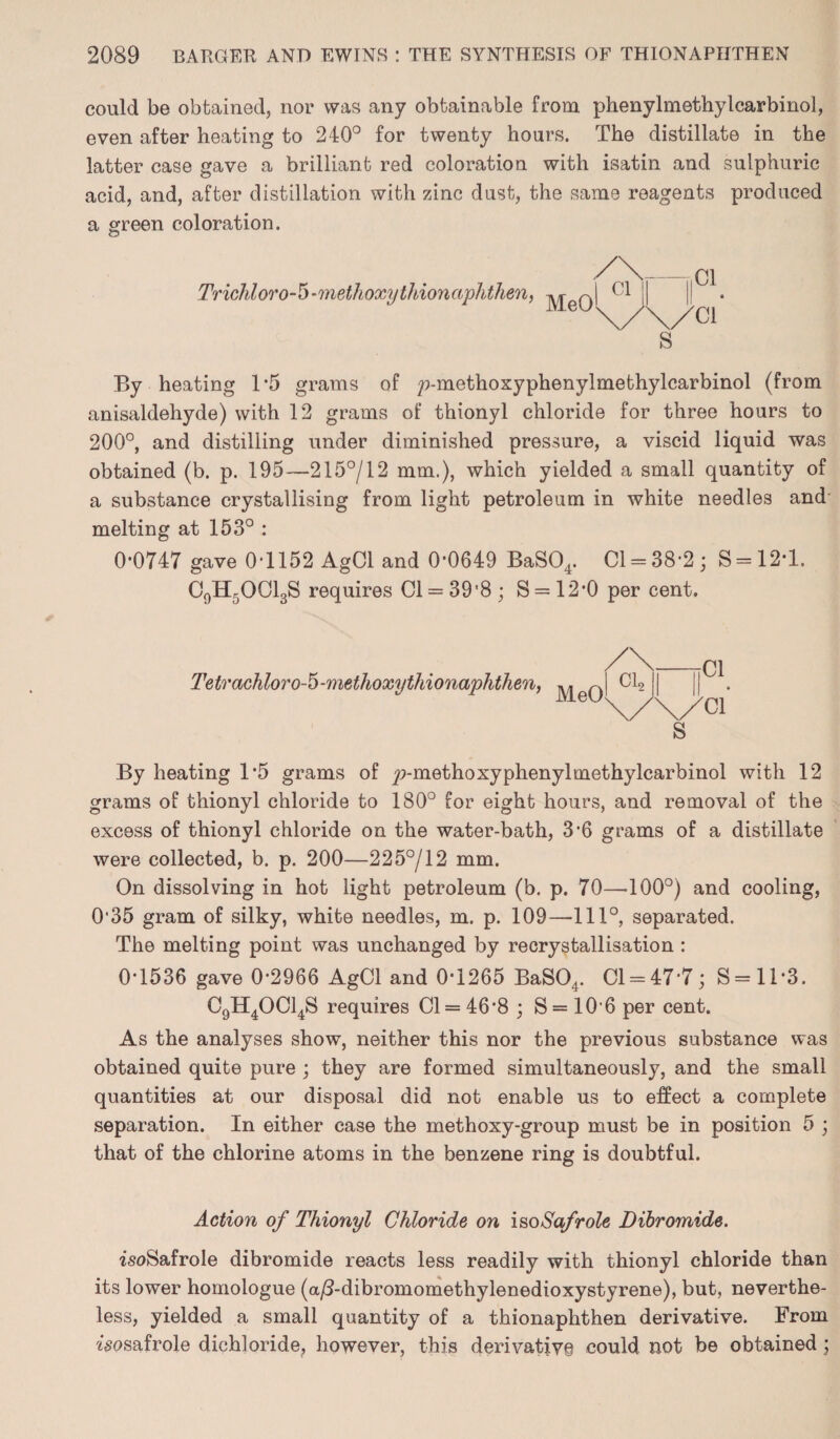 could be obtained, nor was any obtainable from phenylmethylcarbinol, even after heating to 240° for twenty hours. The distillate in the latter case gave a brilliant red coloration with isatin and sulphuric acid, and, after distillation with zinc dust, the same reagents produced a green coloration. c5 Trichloro-5-methoxythionaphthen, MeO I 01 || ||C1. \/\/ci s By heating 1*5 grams of y>-methoxyphenylmethylcarbinol (from anisaldehyde) with 12 grams of thionyl chloride for three hours to 200°, and distilling under diminished pressure, a viscid liquid was obtained (b. p. 195—215°/12 mm.), which yielded a small quantity of a substance crystallising from light petroleum in white needles and melting at 153° : 0*0747 gave 01152 AgCl and 0*0649 BaS04. Cl = 38*2; S = 12*l. C0Hr>OCl3S requires Cl = 39'8; S = 12*0 per cent. Tetrachloro-5-methoxythionaphthen, MeO a i| ||C1. \/\/Cl s By heating 1-5 grams of y>-methoxyphenylmethylcarbinol with 12 grams of thionyl chloride to 180° for eight hours, and removal of the excess of thionyl chloride on the water-bath, 3 6 grams of a distillate were collected, b. p. 200—225°/12 mm. On dissolving in hot light petroleum (b. p. 70—100°) and cooling, 0'35 gram of silky, white needles, m. p. 109—1110, separated. The melting point was unchanged by recrystallisation : 01536 gave 0-2966 AgCl and 0*1265 BaS04. Cl = 47*7; S= 11*3. C9H40C14S requires 01 = 46*8 ; S= 10*6 per cent. As the analyses show, neither this nor the previous substance was obtained quite pure ; they are formed simultaneously, and the small quantities at our disposal did not enable us to effect a complete separation. In either case the methoxy-group must be in position 5 ; that of the chlorine atoms in the benzene ring is doubtful. Action of Thionyl Chloride on isoSafrole Dibromide. isoSafrole dibromide reacts less readily with thionyl chloride than its lower homologue (a/3-dibromomethylenedioxystyrene), but, neverthe¬ less, yielded a small quantity of a thionaphthen derivative. From ^sosafrole dichloride, however, this derivative could not be obtained ]