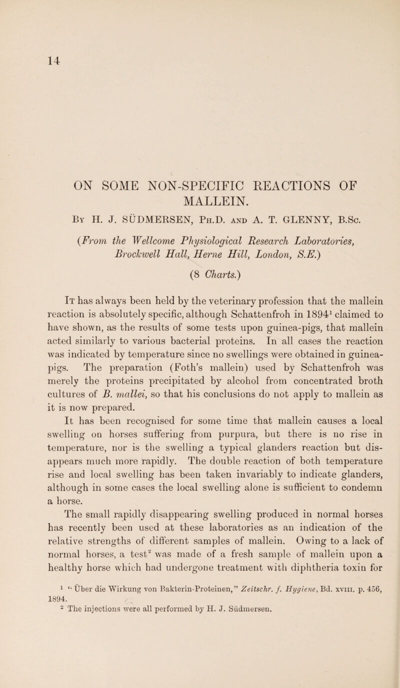 ON SOME NON-SPECIFIC REACTIONS OF MALLEIN. By H. J. SUDMERSEN, Ph.D. and A. T. GLENNY, B.Sc. {From the Wellcome Physiological Research Laboratories, BrocJcwell Hall, Herne Hill, London, S.E.) (8 Charts.) It has always been held by the veterinary profession that the mallein reaction is absolutely specific, although Schattenfroh in 18941 claimed to have shown, as the results of some tests upon guinea-pigs, that mallein acted similarly to various bacterial proteins. In all cases the reaction was indicated by temperature since no swellings were obtained in guinea- pigs. The preparation (Foth’s mallein) used by Schattenfroh was merely the proteins precipitated by alcohol from concentrated broth cultures of B. mallei, so that his conclusions do not apply to mallein as it is now prepared. It has been recognised for some time that mallein causes a local swelling on horses suffering from purpura, but there is no rise in temperature, nor is the swelling a typical glanders reaction but dis¬ appears much more rapidly. The double reaction of both temperature rise and local swelling has been taken invariably to indicate glanders, although in some cases the local swelling alone is sufficient to condemn a horse. The small rapidly disappearing swelling produced in normal horses has recently been used at these laboratories as an indication of the relative strengths of different samples of mallein. Owing to a lack of normal horses, a test'2 was made of a fresh sample of mallein upon a healthy horse which had undergone treatment with diphtheria toxin for 1 “ Uber die Wirkung von Bakterin-Proteinen,” Zeitschr. f. Hygiene, Bd. xvm. p. 456, 1894. c