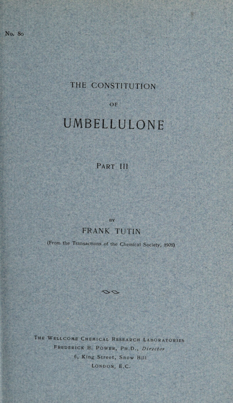 No. 80 THE CONSTITUTION OF UMBELLULONE Part hi BY FRANK TUTIN (From the Transactions of the Chemical Society, *908) The Wellcome Chemical Research Laboratories Frederick B. Power, Ph.D., Director 6, King Street, Snow Hill London, E.C.