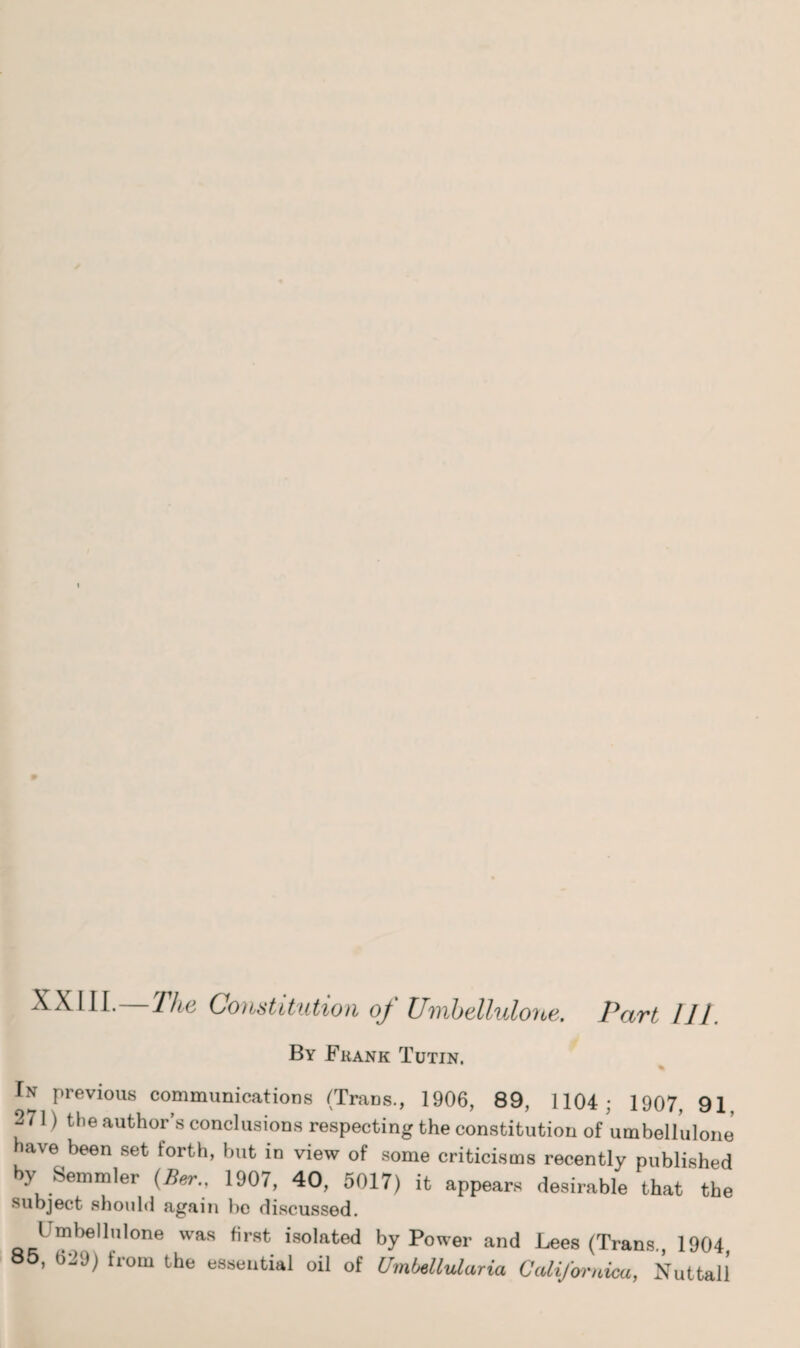 XXIII. The Constitution of Unibelluloyie. Part III. By Fkank Tutin. % In previous communications (TraDs., 1906, 89, 1104; 1907, 91 271) the author’s conclusions respecting the constitution of umbellulone have been set forth, but in view of some criticisms recently published by Semmler (Ber., 1907, 40, 5017) it appears desirable that the subject should again he discussed. Umbellulone was first isolated by Power and Lees (Trans., 1904 85, 029) from the essential oil of Umbellularia Cadifwnioa, Nut tall