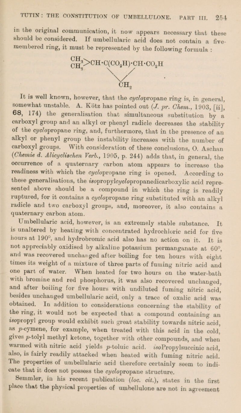 in the original communication, it now appears necessary that these should be considered. If umbellularic acid does not contain a five- membered ring, it must be represented by the following formula : rH3>CH-C(COaH)-CH-COsH V .8 ^ \/ ch2 It is well known, however, that the cyclopropane ring is, in general, somewhat unstable. A. Kotz has pointed out (,/. pr. Chem., 1903, [ii], 68, 174) the generalisation that simultaneous substitution by a carboxyl group and an alkyl or phenyl radicle decreases the stability of the cyc/opropane ring, and, furthermore, that in the presence of an alkyl or phenyl group the instability increases with the number of carboxyl groups. With consideration of these conclusions, 0. Aschan (Chemie d. Alicyclischen Verb., 1905, p. 244) adds that, in general, the occurrence of a quaternary carbon atom appears to increase the readiness with which the cyc/opropane ring is opened. x4ccording to these generalisations, the 7sopropylcyc£opropanedicarboxylic acid repre¬ sented above should be a compound in which the ring is readily ruptured, for it contains a cyclopropane ring substituted with an alkyl radicle and two carboxyl groups, and, moreover, it also contains a quaternary carbon atom. Umbellularic acid, however, is an extremely stable substance. It is unaltered by heating with concentrated hydrochloric acid for five hours at 190°, and hydrobromic acid also has no action on it. It is not appreciably oxidised by alkaline potassium permanganate at 60°, and was recovered unchanged after boiling for ten hours with eight times its weight of a mixture of three parts of fuming nitric acid and one part of water. When heated for two hours on the water-bath with bromine and red phosphorus, it was also recovered unchanged, and after boiling for five hours with undiluted fuming nitric acid, besides unchanged umbellularic acid, only a trace of oxalic acid was obtained. In addition to considerations concerning the stability of the ring, it would not be expected that a compound containing an isopropyl group would exhibit such great stability towards nitric acid, as /?-cymene, for example, when treated with this acid in the cold, gives ;>tolyl methyl ketone, together with other compounds, and when warmed with nitric acid yields ^o-toluic acid. isoPropylsuccinic acid, also, is fairly readily attacked when heated with fuming nitric acid. I he properties of umbellularic acid therefore certainly seem to indi¬ cate that it does not possess the cyclopropane structure. Semmler, in his recent publication (loc. cit.), states in the first place that the physical properties of umbellulone are not in agreement