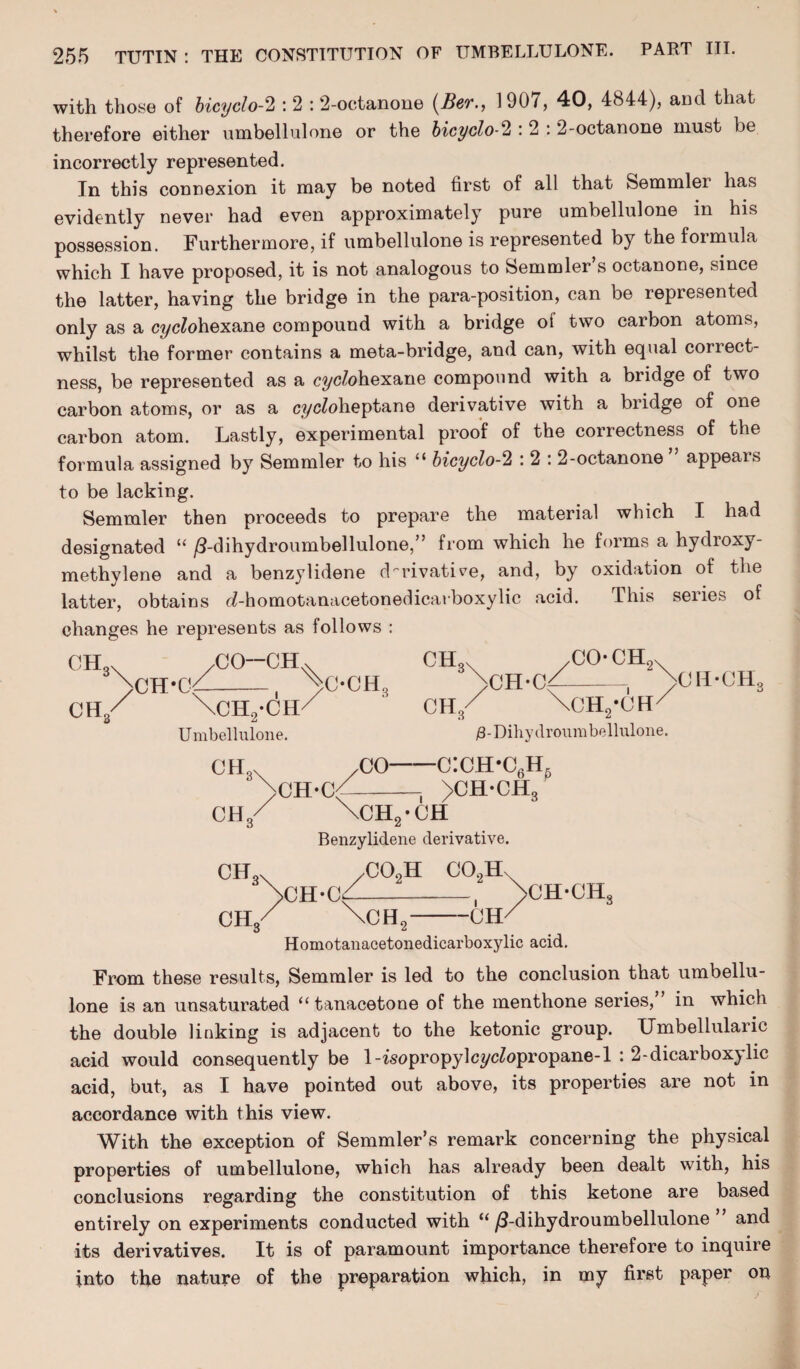 with those of bicyclo-2 : 2 : 2-octanone (Ber., 1907, 40, 4844), and that therefore either umbellulone or the bicyclo-2 :2 : 2-octanone must be incorrectly represented. In this connexion it may be noted first of all that Semmlei has evidently never had even approximately pure umbellulone in his possession. Furthermore, if umbellulone is represented by the formula which I have proposed, it is not analogous to Semmler s octanone, since the latter, having the bridge in the para-position, can be represented only as a cyclohexane compound with a bridge ot two carbon atoms, whilst the former contains a meta-bridge, and can, with equal correct¬ ness, be represented as a cyc/ohexane compound with a bridge of two carbon atoms, or as a cyc^oheptane derivative with a bridge of one carbon atom. Lastly, experimental proof of the correctness of the formula assigned by Semmler to his “ bicyclo-2 : 2 : 2-octanone appeals to be lacking. Semmler then proceeds to prepare the material which I had designated “ /3-dihydroumbellulone,” from which he forms a hydroxy- methylene and a benzylidene derivative, and, by oxidation of the latter, obtains c£-homotanacetonedicarboxylic acid. This seiies of changes he represents as follows : CH3 ch3 /CO-CH.x CH-0f-, >C-CH3 \ch2*ch/ Umbellulone. CH CH 3\ yCO* CH9x >CH’Cb—- 3 \ch2-ch/ /3-Dihydroumbellulone. ch3X civ CH,. o„. /CO—c:ch*c6h5 CH*C^-j >CH-CH3 \ch2-ch Benzylidene derivative. ,C0oH CCbIL CH-C \CH, >CH-CHS CH Homotanacetonedicarboxylic acid. From these results, Semmler is led to the conclusion that umbellu¬ lone is an unsaturated “ tanacetone of the menthone series, in which the double linking is adjacent to the ketonic group. Umbellularic acid would consequently be 1-wopropylcycZopropane-l : 2-dicarboxylic acid, but, as I have pointed out above, its properties are not in accordance with this view. With the exception of Semmler’s remark concerning the physical properties of umbellulone, which has already been dealt with, his conclusions regarding the constitution of this ketone are based entirely on experiments conducted with u /3-dihydroumbellulone and its derivatives. It is of paramount importance therefore to inquire into the nature of the preparation which, in my first paper on