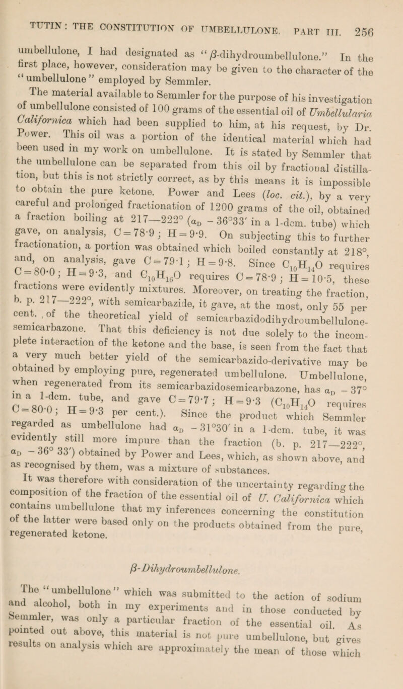 umbellulone, I had designated as “/?-dihydroumbelluloneIn the hrst place, however, consideration may be given to the character of the umbellulone ” employed by Semmler. The material available to Semmler for the purpose of his investigation of urn oellulone consisted of 100 grams of the essential oil of Umbellulnria Cahformca which had been supplied to him, at his request, by Dr. ower. This oil was a portion of the identical material which had >een used in my work on umbellulone. It is stated by Semmler that the umbellulone can be separated from this oil by fractional distilla¬ tion but this is not strictly correct, as by this means it is impossible to obtain the pure ketone. Power and Lees (loo. cit.), by a very careful and prolonged fractionation of 1200 grams of the oil, obtained a fraction boiling at 217-222° («D - 36°33' in a 1-dcm. tube) which gave on analysis, 0 = 78-9; H-9-9. On subjecting this to further iac lonatioD, a portion was obtained which boiled constantly at 218° and on analysis, gave 0 = 79-1; H = 9-8. Since C10H]4O requires C 80 0, H-93, and 010HlcO requires 0 = 78-9; H-10‘5, these fractions were evidently mixtures. Moreover, on treating the fraction, ‘ P; 7 *j22 ’ vvlth semicarbazide, it gave, at the most, only 55 per cent. , of the theoretical yield of semicarbazidodihydroumbellulono- semicarbazone. That this deficiency is not due solely to the incom¬ plete interaction of the ketone and the base, is seen from the fact that a very much better yield of the semicarbazido-derivative may be o ained by employing pure, regenerated umbellulone. Umbellulone wien regenerated from its semicarbazidosemicarbazone, has aD -37° in a 1-dcm. tube, and gave C = 79-7* H-9-3 /P u n 80 0, H-9-3 per cent.). Since the product which Semmler regarded as umbellulone had au -31°30'in a 1-dcm. tube, it was evidently still more impure than the fraction (b. p 217—299° “■> - 36° 33') obtained by Power and Lees, which, as shown above, and as lecogmsed by them, was a mixture of substances. It was therefore with consideration of the uncertainty regarding the composition of the fraction of the essential oil of U. California which contains umbellulone that my inferences concerning the constitution of the latter were based only on the products obtained from the pure regenerated ketone. Dihydroumbellulone. The “umbellulone” which was submitted to the action of sodium and alcohol, both in my experiments and in those conducted by bemmler, was only a particular fraction of the essential oil As pointed out above, this material is not pure umbellulone, but gives results on analysis which are approximately the mean of those which